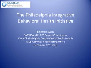 The Philadelphia Integrative
Behavioral Health Initiative
Emerson Evans
SAMHSA MAI-TCE Project Coordinator
City of Philadelphia Department of Public Health
AIDS Activities Coordinating Office
December 12th, 2013
 