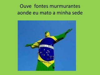 Ouve fontes murmurantes
aonde eu mato a minha sede

 