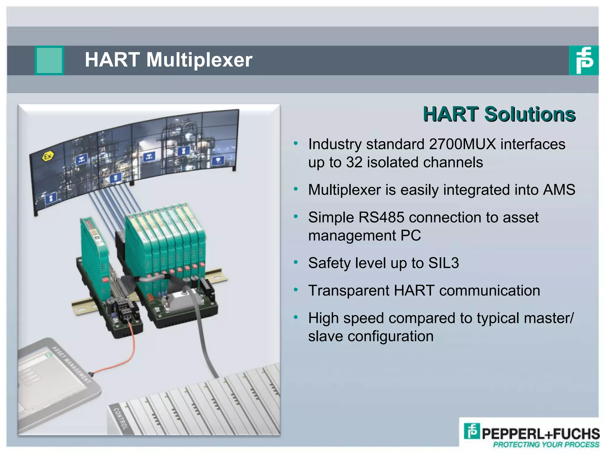 HART Solutions  Industry standard 2700MUX interfaces up to 32 isolated channels  Multiplexer is easily integrated into AMS Simple RS485 connection to asset management PC Safety level up to SIL3 Transparent HART communication High speed compared to typical master/slave configuration HART Multiplexer 