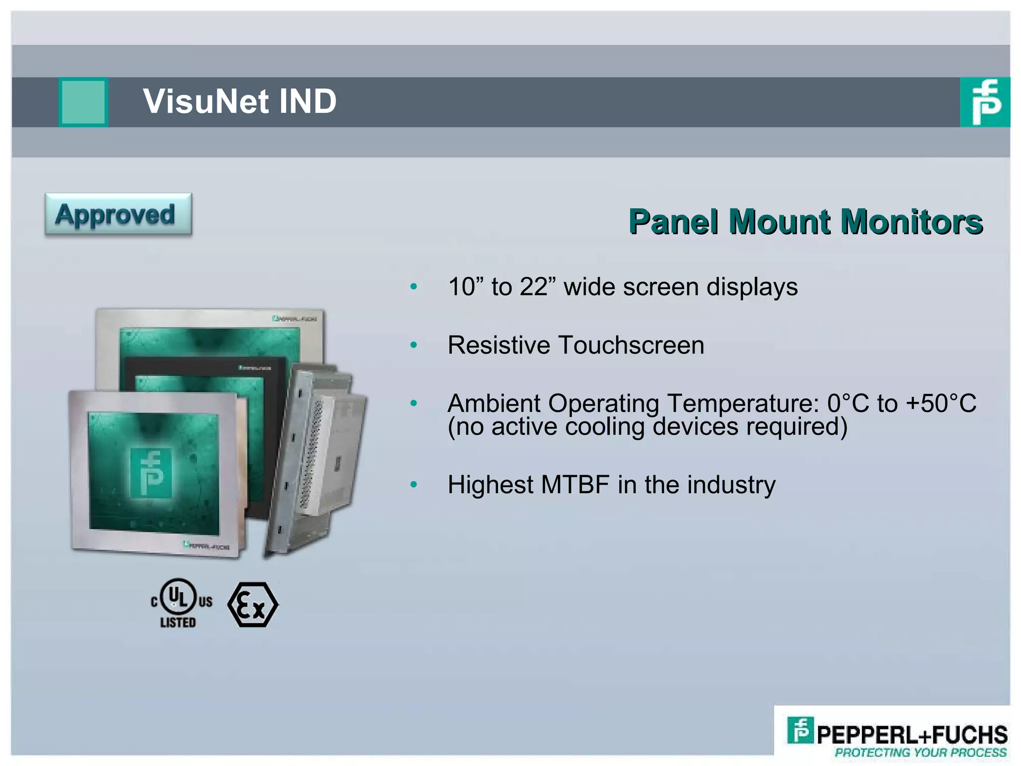 VisuNet IND Panel Mount Monitors   10” to 22” wide screen displays Resistive Touchscreen Ambient Operating Temperature: 0°C to +50°C (no active cooling devices required) Highest MTBF in the industry  
