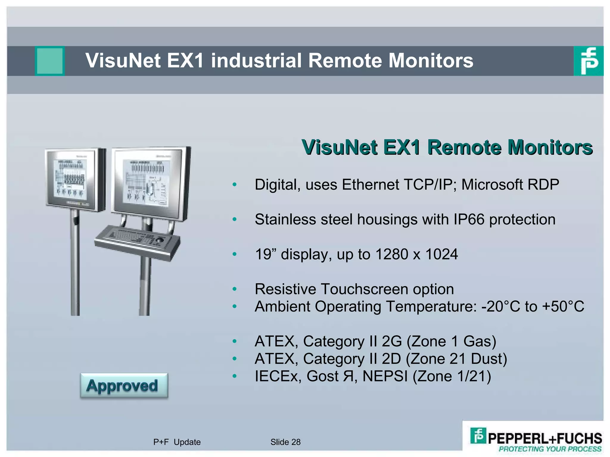 VisuNet EX1 industrial Remote Monitors  VisuNet EX1 Remote Monitors Digital, uses Ethernet TCP/IP; Microsoft RDP Stainless steel housings with IP66 protection 19” display, up to 1280 x 1024 Resistive Touchscreen option Ambient Operating Temperature: -20°C to +50°C ATEX, Category II 2G (Zone 1 Gas)  ATEX, Category II 2D (Zone 21 Dust) IECEx, Gost  Я , NEPSI (Zone 1/21)  P+F  Update Slide  