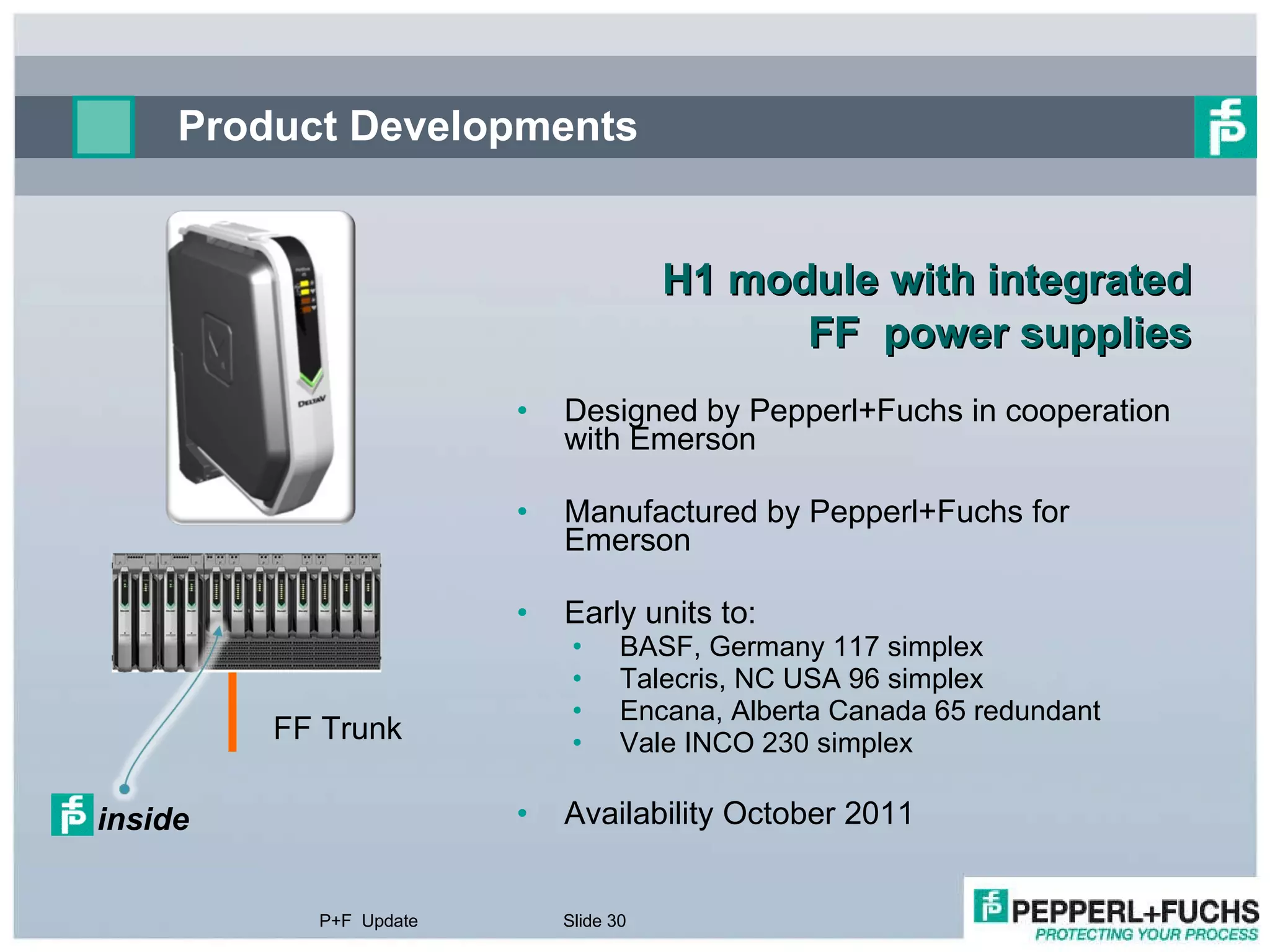 Product Developments H1 module with integrated FF  power supplies Designed by Pepperl+Fuchs in cooperation with Emerson Manufactured by Pepperl+Fuchs for Emerson Early units to: BASF, Germany 117 simplex Talecris, NC USA 96 simplex Encana, Alberta Canada 65 redundant Vale INCO 230 simplex Availability October 2011 P+F  Update Slide  FF Trunk inside 