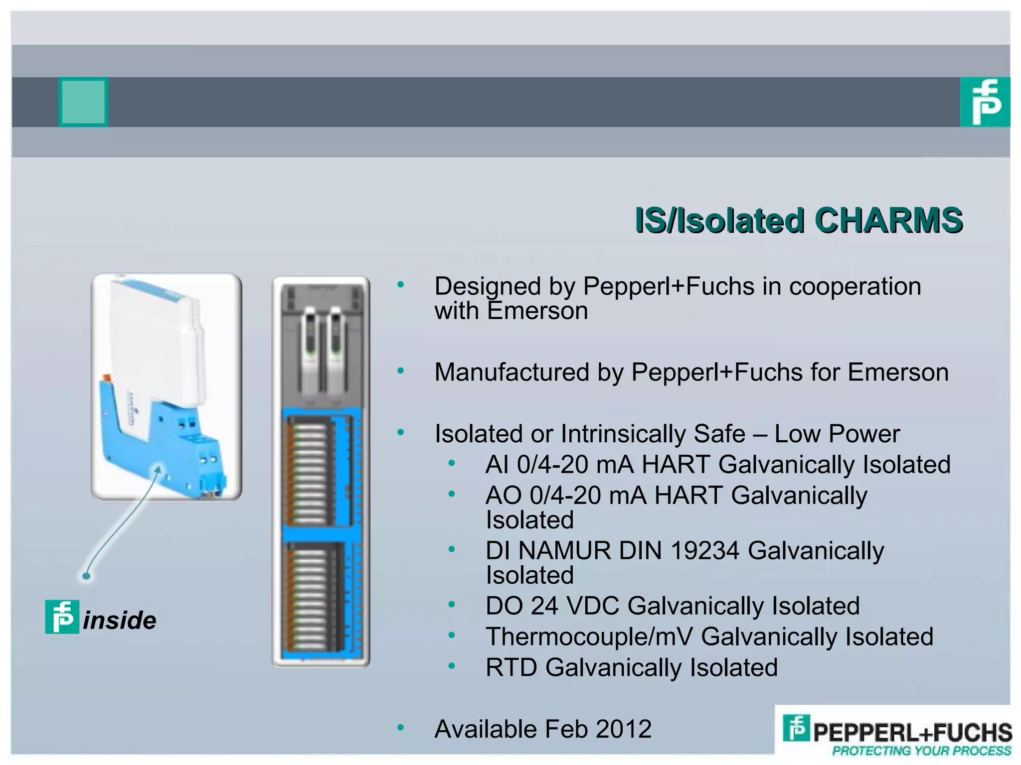 IS/Isolated CHARMS Designed by Pepperl+Fuchs in cooperation with Emerson Manufactured by Pepperl+Fuchs for Emerson Isolated or Intrinsically Safe – Low Power AI 0/4-20 mA HART Galvanically Isolated  AO 0/4-20 mA HART Galvanically Isolated  DI NAMUR DIN 19234 Galvanically Isolated DO 24 VDC Galvanically Isolated  Thermocouple/mV Galvanically Isolated  RTD Galvanically Isolated Available Feb 2012 inside 