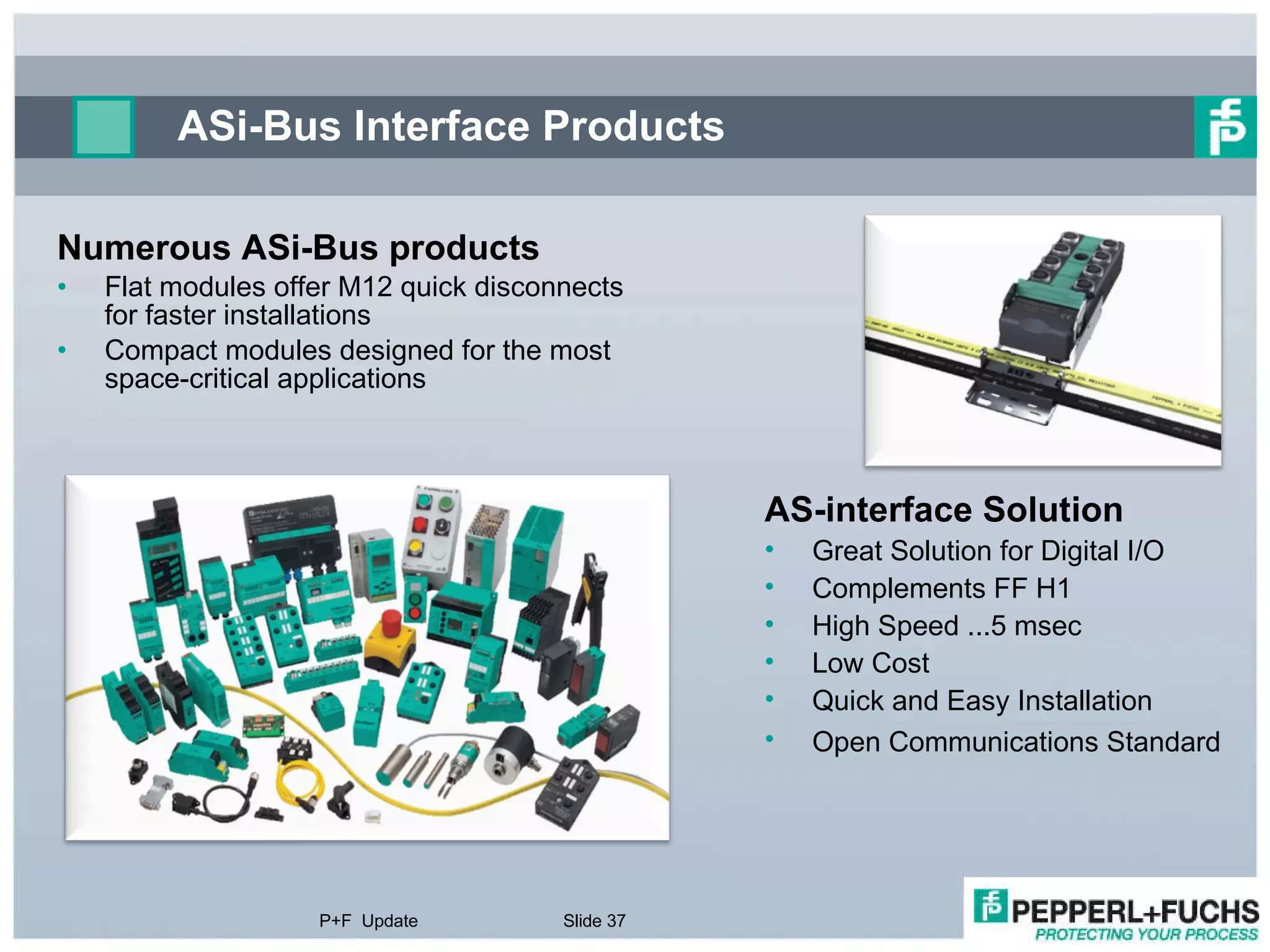ASi-Bus Interface Products Numerous ASi-Bus products  Flat modules offer M12 quick disconnects for faster installations  Compact modules designed for the most space-critical applications P+F  Update Slide  AS-interface Solution Great Solution for Digital I/O Complements FF H1 High Speed ...5 msec Low Cost  Quick and Easy Installation  Open Communications Standard   