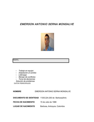 EMERSON ANTONIO SERNA MONSALVE




PERFIL




  - Trabajo en equipo
  - Adaptación al cambio
  - Liderazgo
  - Manejo de conflictos
  - Toma de decisiones
  Solución de problemas
DATOS PERSONALES




NOMBRE                EMERSON ANTONIO SERNA MONSALVE


DOCUMENTO DE IDENTIDAD 1’035.224.293 de Barbosa(Ant)

FECHA DE NACIMIENTO        15 de Julio de 1988

LUGAR DE NACIMIENTO        Barbosa, Antioquia, Colombia
 