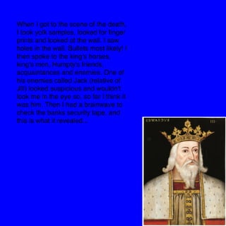 When I got to the scene of the death,
I took yolk samples, looked for ﬁnger
prints and looked at the wall. I saw
holes in the wall. Bullets most likely! I
then spoke to the king's horses,
king's men, Humpty's friends,
acquaintances and enemies. One of
his enemies called Jack (relative of
Jill) looked suspicious and wouldn't
look me in the eye so, so far I think it
was him. Then I had a brainwave to
check the banks security tape, and
this is what it revealed...
 