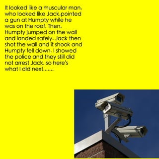 It looked like a muscular man,
who looked like Jack,pointed
a gun at Humpty while he
was on the roof. Then,
Humpty jumped on the wall
and landed safely. Jack then
shot the wall and it shook and
Humpty fell down. I showed
the police and they still did
not arrest Jack, so here's
what I did next.......
 