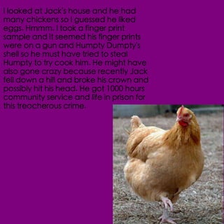 I looked at Jack's house and he had
many chickens so I guessed he liked
eggs. Hmmm. I took a finger print
sample and it seemed his finger prints
were on a gun and Humpty Dumpty's
shell so he must have tried to steal
Humpty to try cook him. He might have
also gone crazy because recently Jack
fell down a hill and broke his crown and
possibly hit his head. He got 1000 hours
community service and life in prison for
this treacherous crime.
 