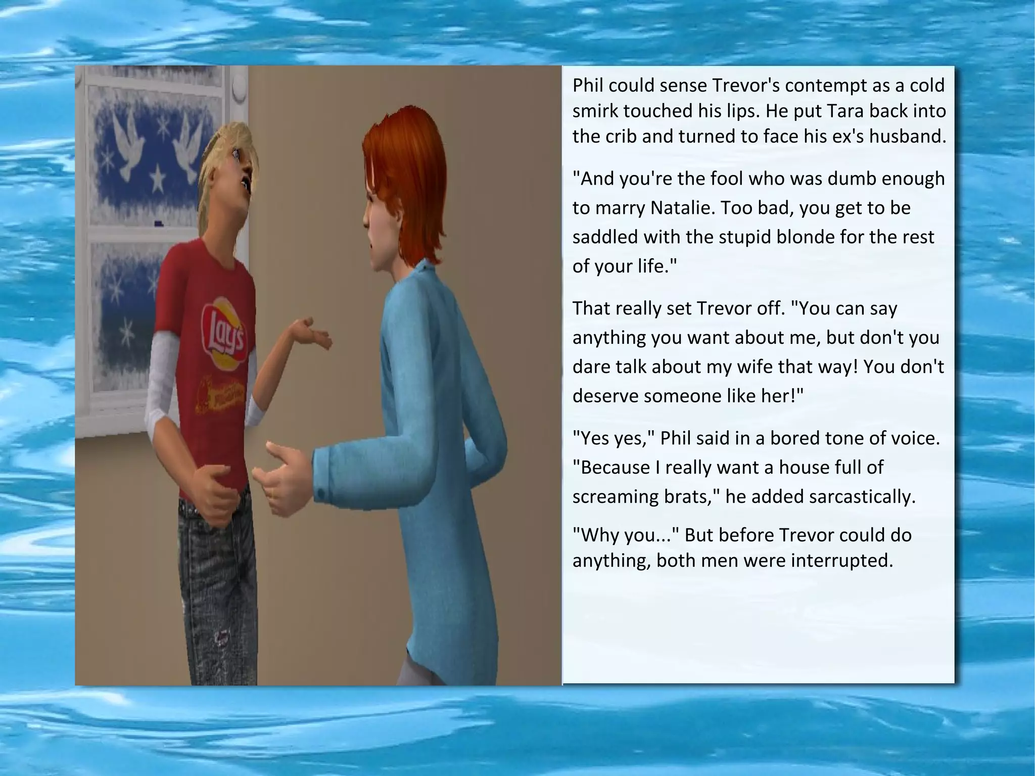 Phil could sense Trevor's contempt as a cold
smirk touched his lips. He put Tara back into
the crib and turned to face his ex's husband.

"And you're the fool who was dumb enough
to marry Natalie. Too bad, you get to be
saddled with the stupid blonde for the rest
of your life."

That really set Trevor off. "You can say
anything you want about me, but don't you
dare talk about my wife that way! You don't
deserve someone like her!"

"Yes yes," Phil said in a bored tone of voice.
"Because I really want a house full of
screaming brats," he added sarcastically.
"Why you..." But before Trevor could do
anything, both men were interrupted.
 