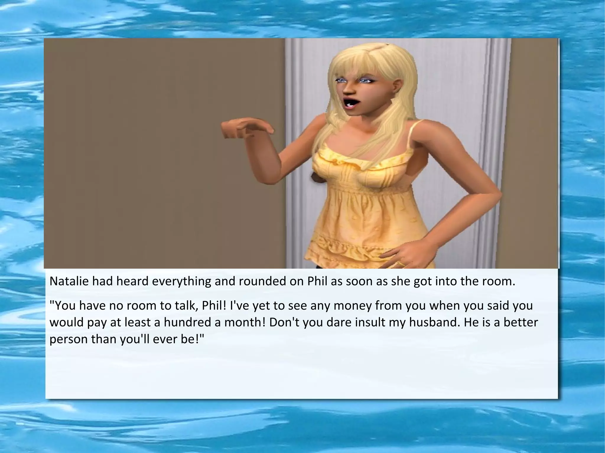 Natalie had heard everything and rounded on Phil as soon as she got into the room.
"You have no room to talk, Phil! I've yet to see any money from you when you said you
would pay at least a hundred a month! Don't you dare insult my husband. He is a better
person than you'll ever be!"
 