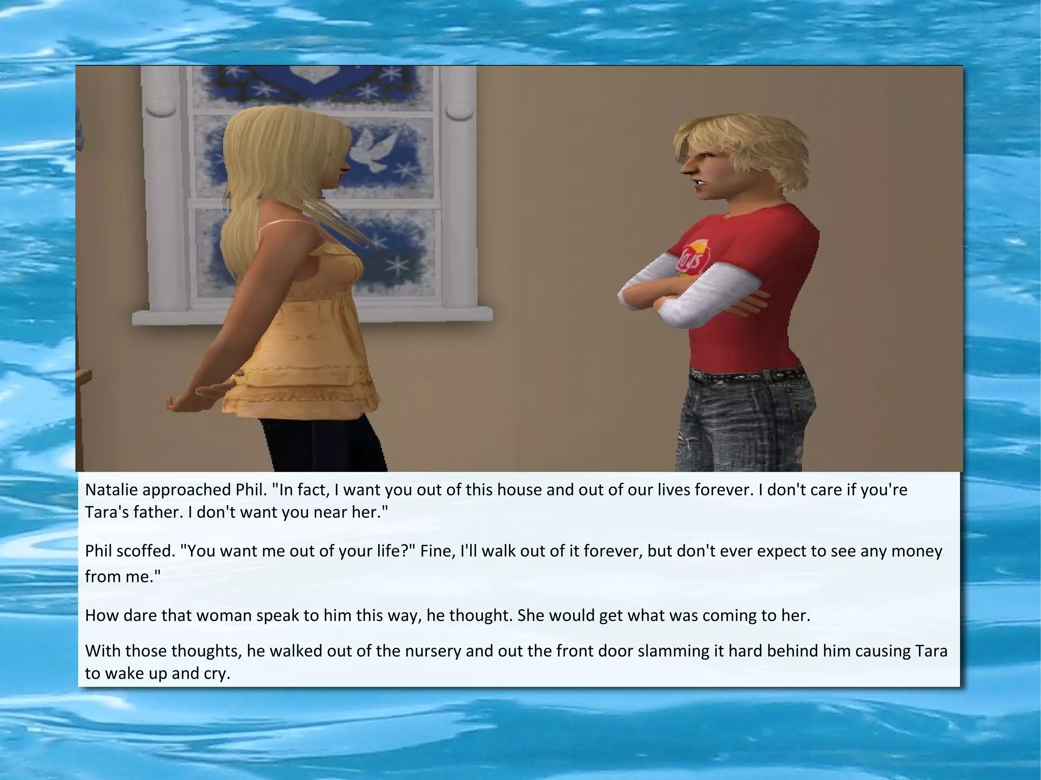 Natalie approached Phil. "In fact, I want you out of this house and out of our lives forever. I don't care if you're
Tara's father. I don't want you near her."

Phil scoffed. "You want me out of your life?" Fine, I'll walk out of it forever, but don't ever expect to see any money
from me."

How dare that woman speak to him this way, he thought. She would get what was coming to her.
With those thoughts, he walked out of the nursery and out the front door slamming it hard behind him causing Tara
to wake up and cry.
 