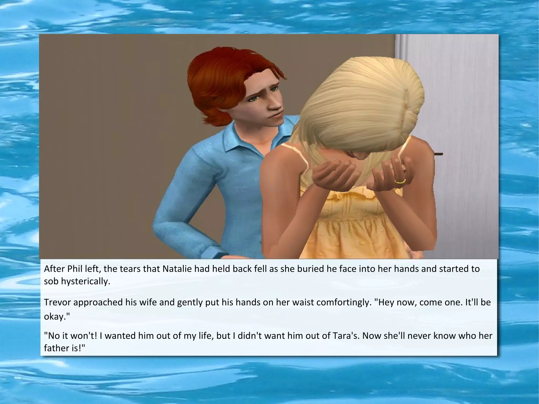 After Phil left, the tears that Natalie had held back fell as she buried he face into her hands and started to
sob hysterically.

Trevor approached his wife and gently put his hands on her waist comfortingly. "Hey now, come one. It'll be
okay."
"No it won't! I wanted him out of my life, but I didn't want him out of Tara's. Now she'll never know who her
father is!"
 