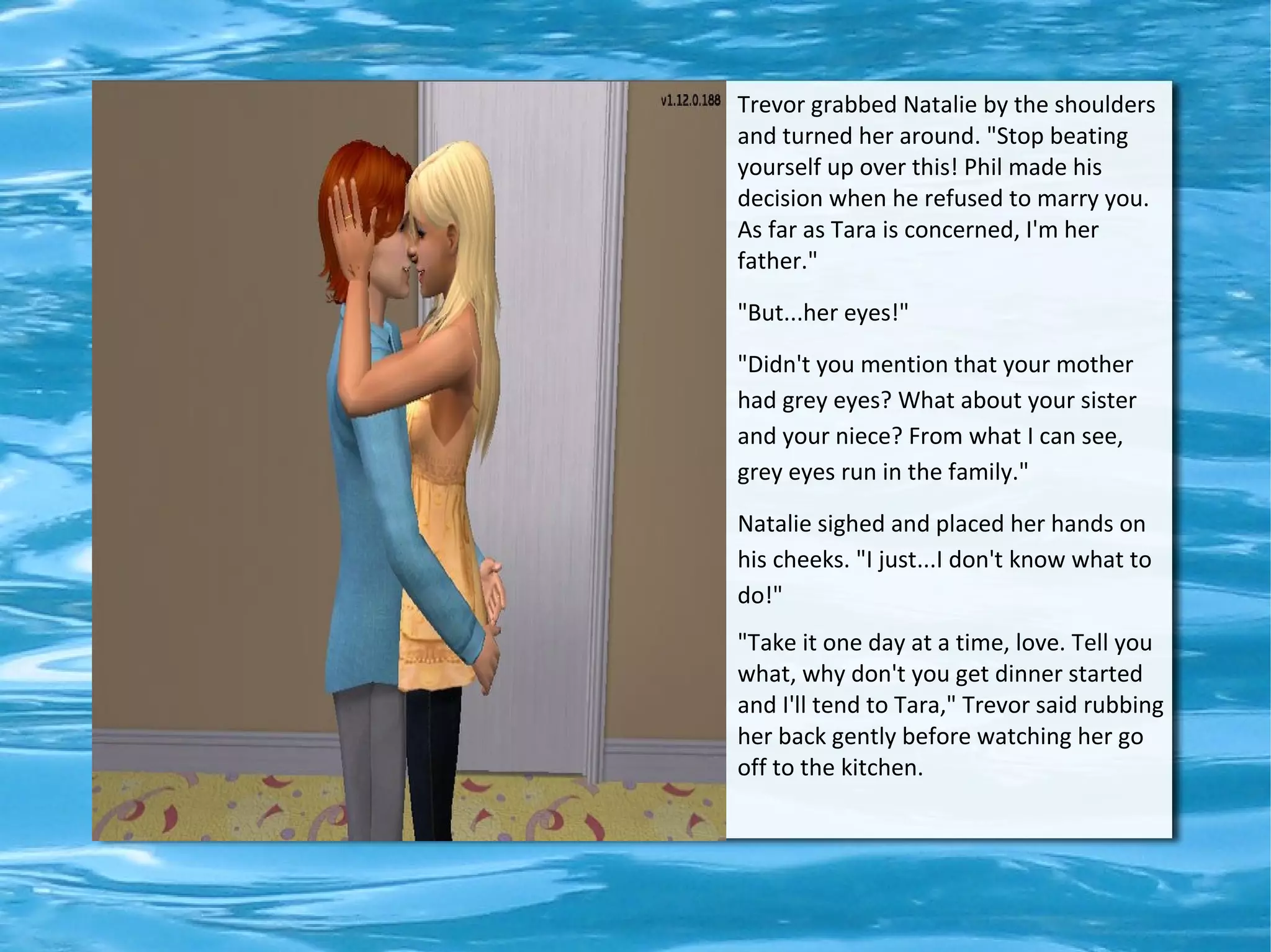 Trevor grabbed Natalie by the shoulders
and turned her around. "Stop beating
yourself up over this! Phil made his
decision when he refused to marry you.
As far as Tara is concerned, I'm her
father."

"But...her eyes!"

"Didn't you mention that your mother
had grey eyes? What about your sister
and your niece? From what I can see,
grey eyes run in the family."

Natalie sighed and placed her hands on
his cheeks. "I just...I don't know what to
do!"
"Take it one day at a time, love. Tell you
what, why don't you get dinner started
and I'll tend to Tara," Trevor said rubbing
her back gently before watching her go
off to the kitchen.
 