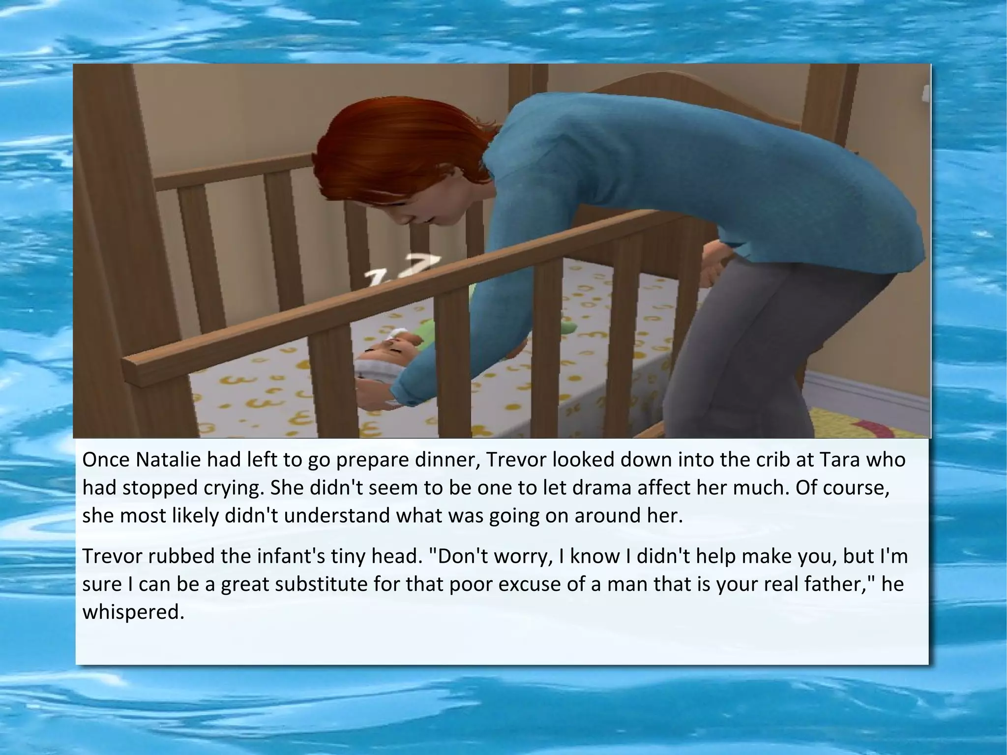 Once Natalie had left to go prepare dinner, Trevor looked down into the crib at Tara who
had stopped crying. She didn't seem to be one to let drama affect her much. Of course,
she most likely didn't understand what was going on around her.
Trevor rubbed the infant's tiny head. "Don't worry, I know I didn't help make you, but I'm
sure I can be a great substitute for that poor excuse of a man that is your real father," he
whispered.
 