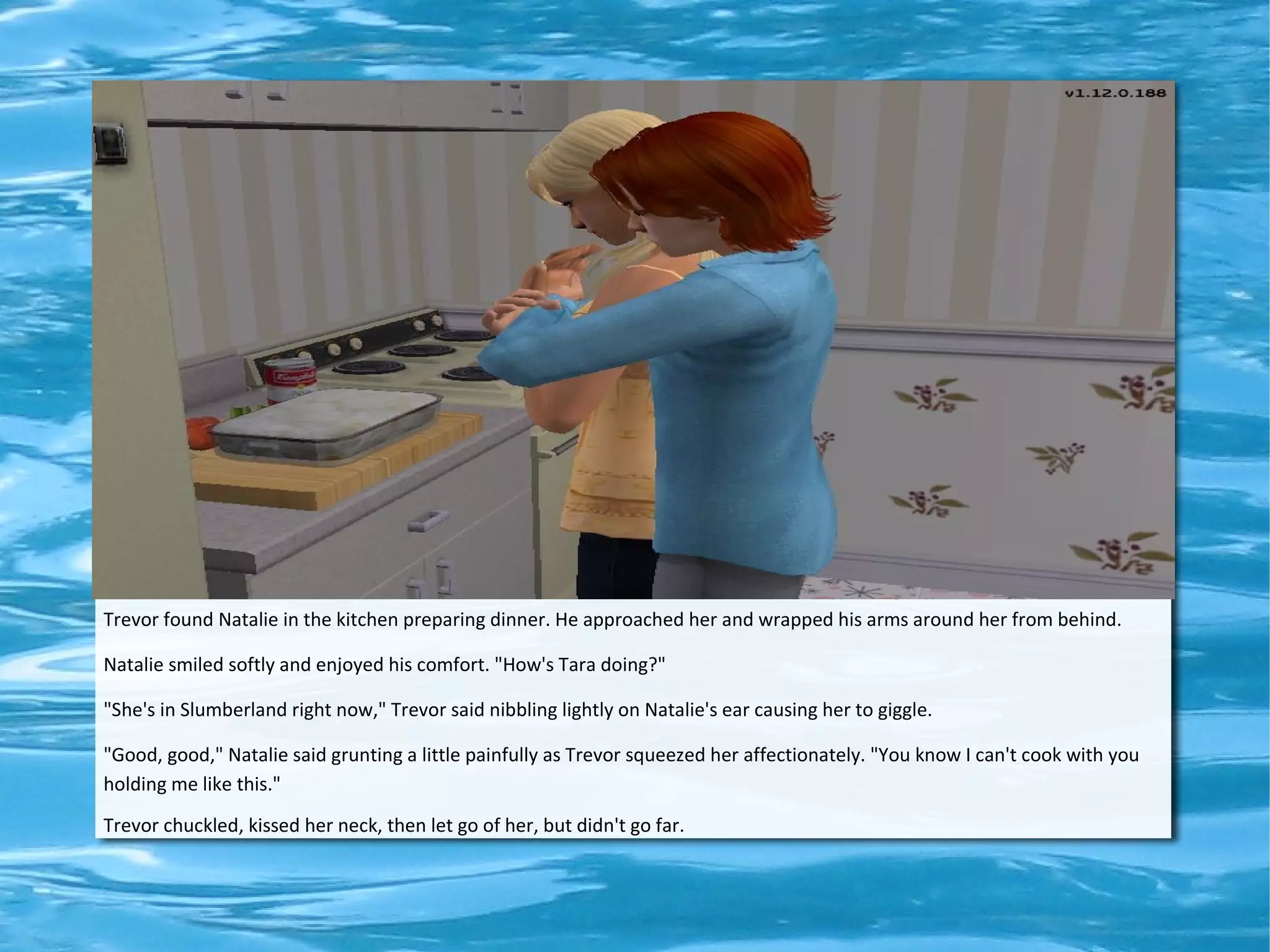 Trevor found Natalie in the kitchen preparing dinner. He approached her and wrapped his arms around her from behind.

Natalie smiled softly and enjoyed his comfort. "How's Tara doing?"

"She's in Slumberland right now," Trevor said nibbling lightly on Natalie's ear causing her to giggle.

"Good, good," Natalie said grunting a little painfully as Trevor squeezed her affectionately. "You know I can't cook with you
holding me like this."
Trevor chuckled, kissed her neck, then let go of her, but didn't go far.
 
