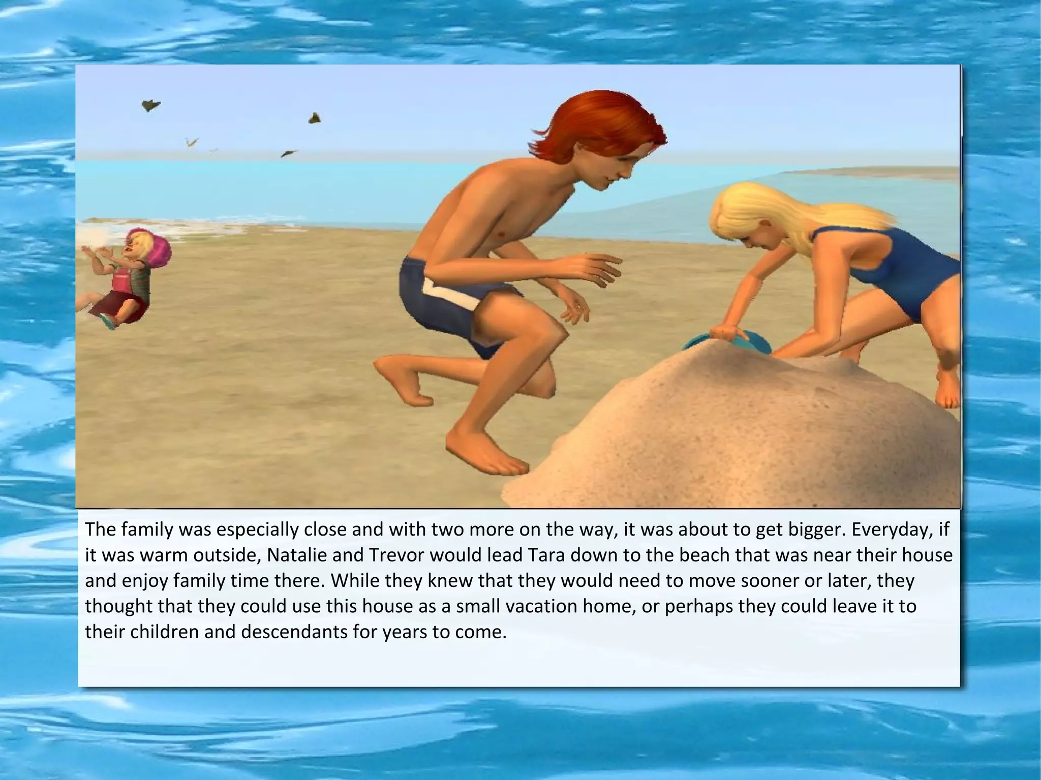 The family was especially close and with two more on the way, it was about to get bigger. Everyday, if
it was warm outside, Natalie and Trevor would lead Tara down to the beach that was near their house
and enjoy family time there. While they knew that they would need to move sooner or later, they
thought that they could use this house as a small vacation home, or perhaps they could leave it to
their children and descendants for years to come.
 