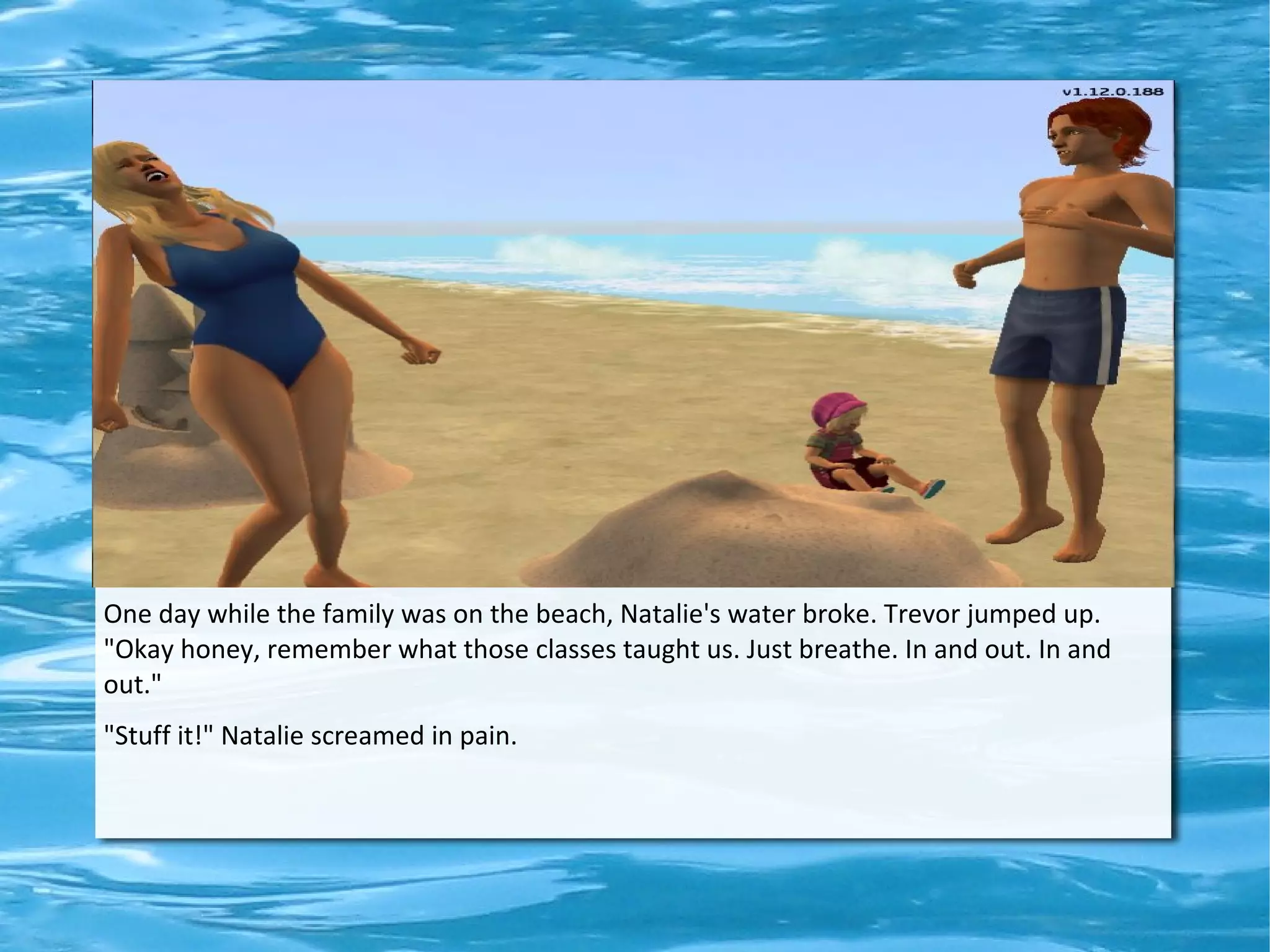 One day while the family was on the beach, Natalie's water broke. Trevor jumped up.
"Okay honey, remember what those classes taught us. Just breathe. In and out. In and
out."
"Stuff it!" Natalie screamed in pain.
 