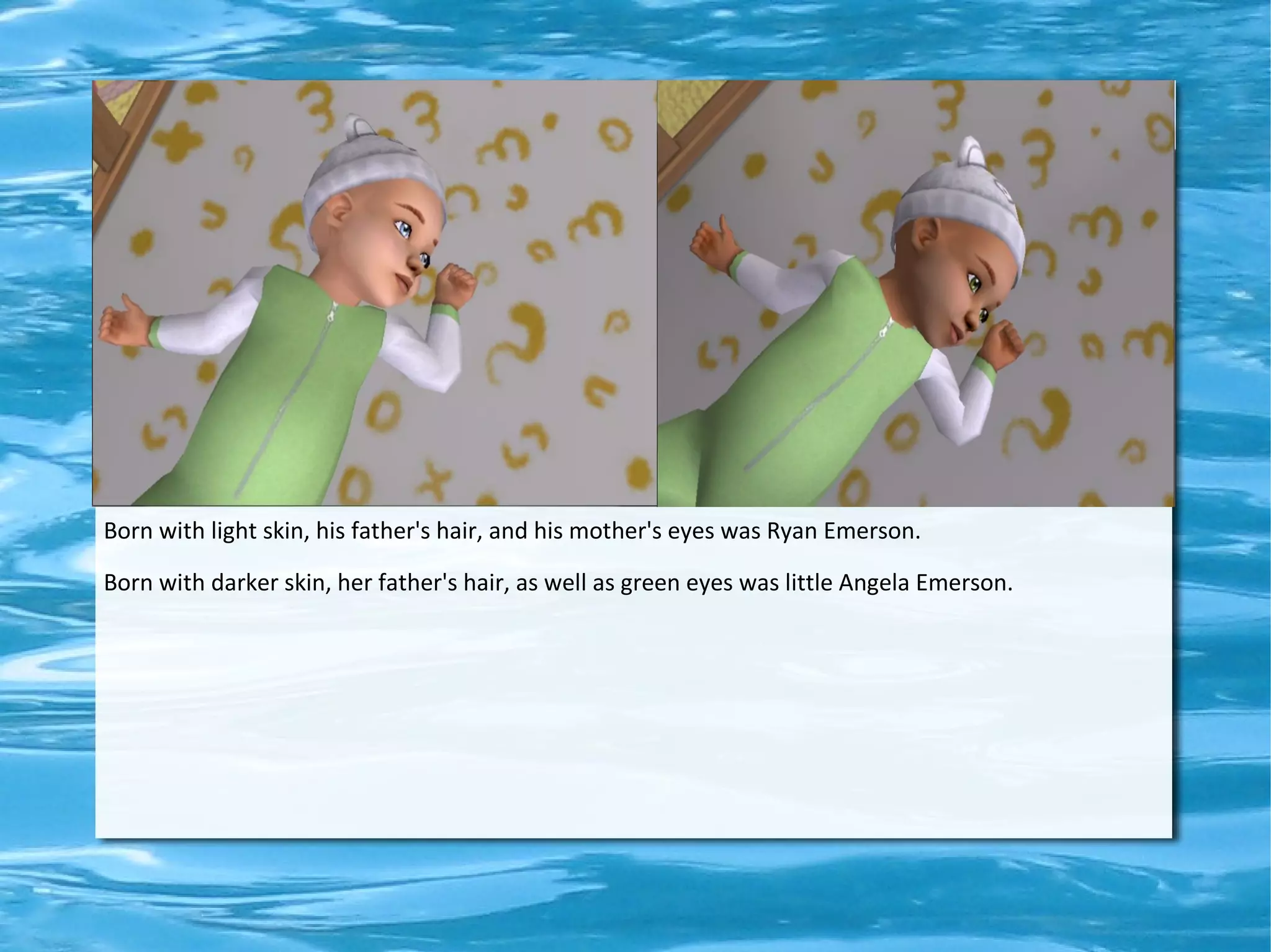 Born with light skin, his father's hair, and his mother's eyes was Ryan Emerson.

Born with darker skin, her father's hair, as well as green eyes was little Angela Emerson.
 