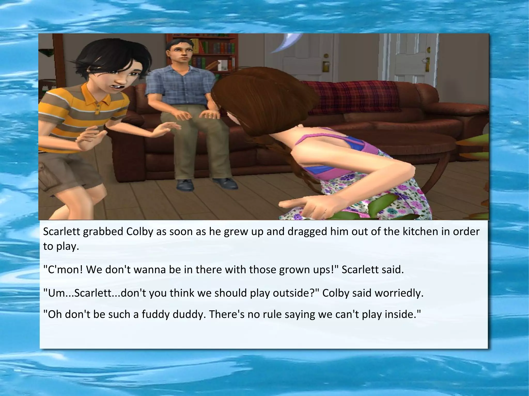 Scarlett grabbed Colby as soon as he grew up and dragged him out of the kitchen in order
to play.
"C'mon! We don't wanna be in there with those grown ups!" Scarlett said.
"Um...Scarlett...don't you think we should play outside?" Colby said worriedly.
"Oh don't be such a fuddy duddy. There's no rule saying we can't play inside."
 