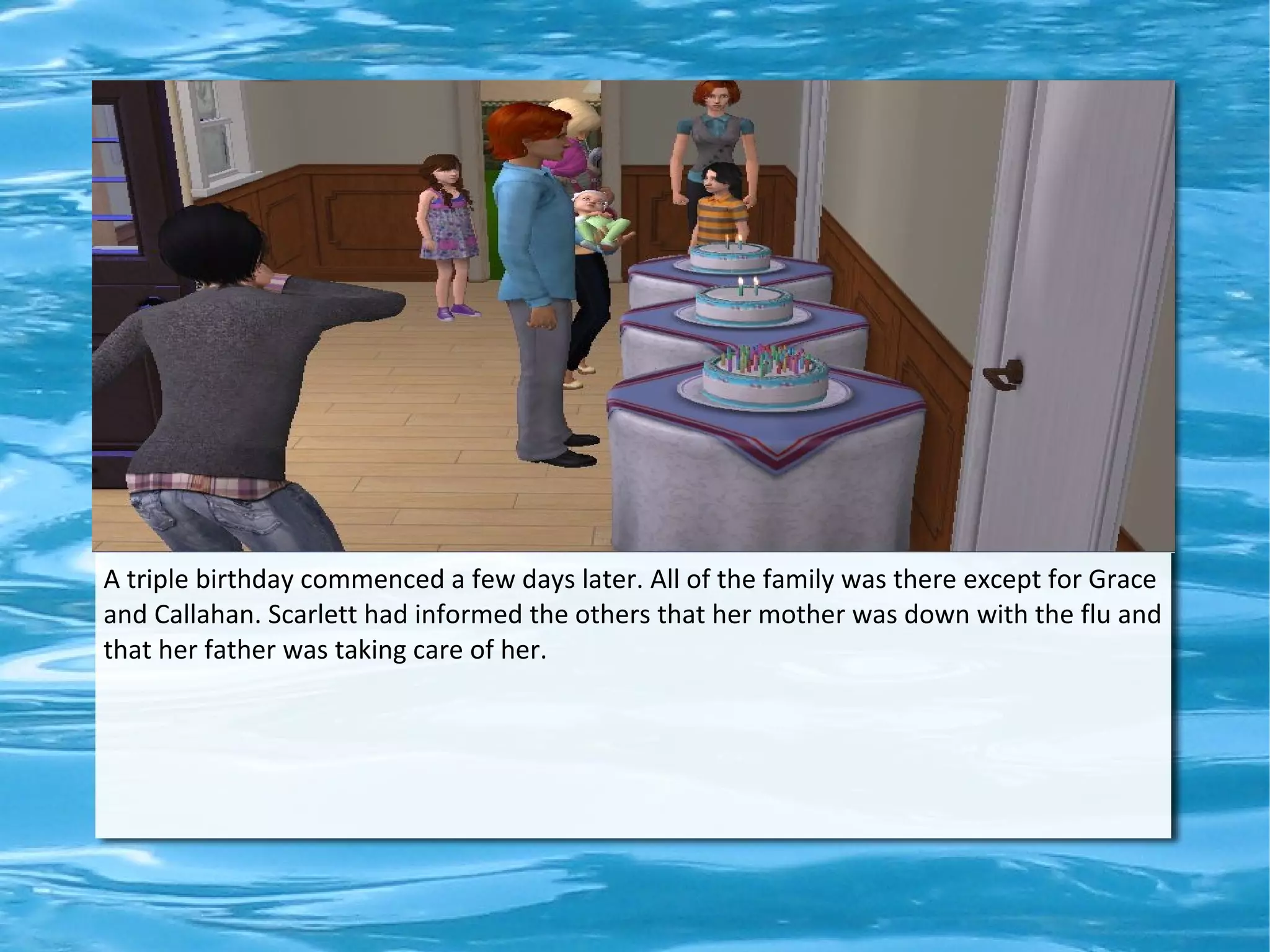 A triple birthday commenced a few days later. All of the family was there except for Grace
and Callahan. Scarlett had informed the others that her mother was down with the flu and
that her father was taking care of her.
 