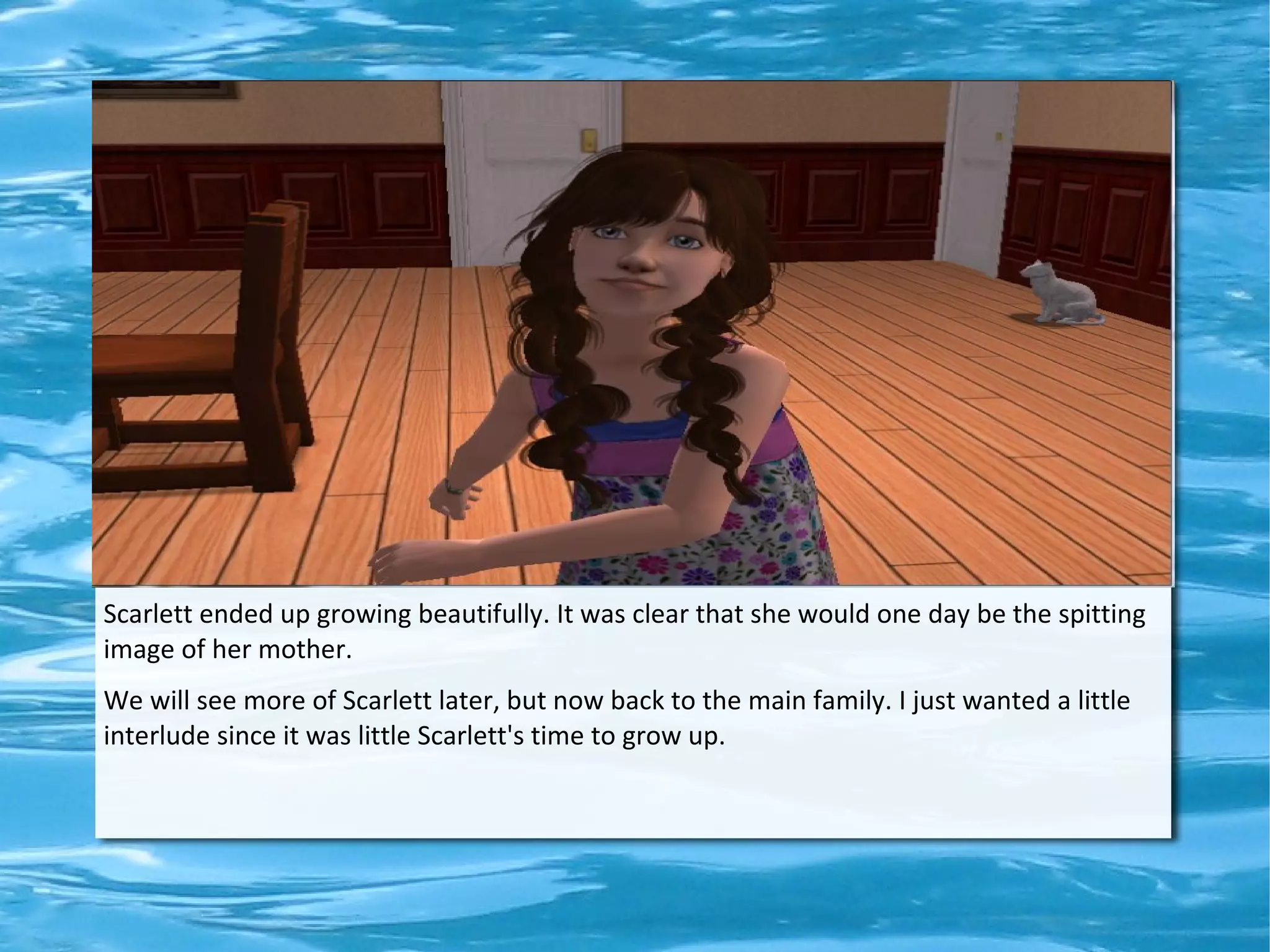 Scarlett ended up growing beautifully. It was clear that she would one day be the spitting
image of her mother.
We will see more of Scarlett later, but now back to the main family. I just wanted a little
interlude since it was little Scarlett's time to grow up.
 
