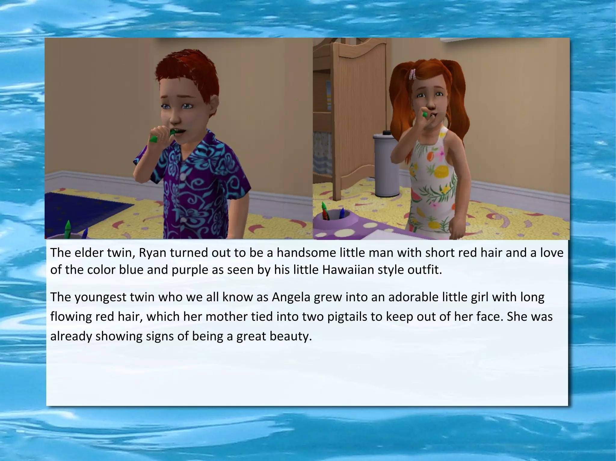 The elder twin, Ryan turned out to be a handsome little man with short red hair and a love
of the color blue and purple as seen by his little Hawaiian style outfit.
The youngest twin who we all know as Angela grew into an adorable little girl with long
flowing red hair, which her mother tied into two pigtails to keep out of her face. She was
already showing signs of being a great beauty.
 