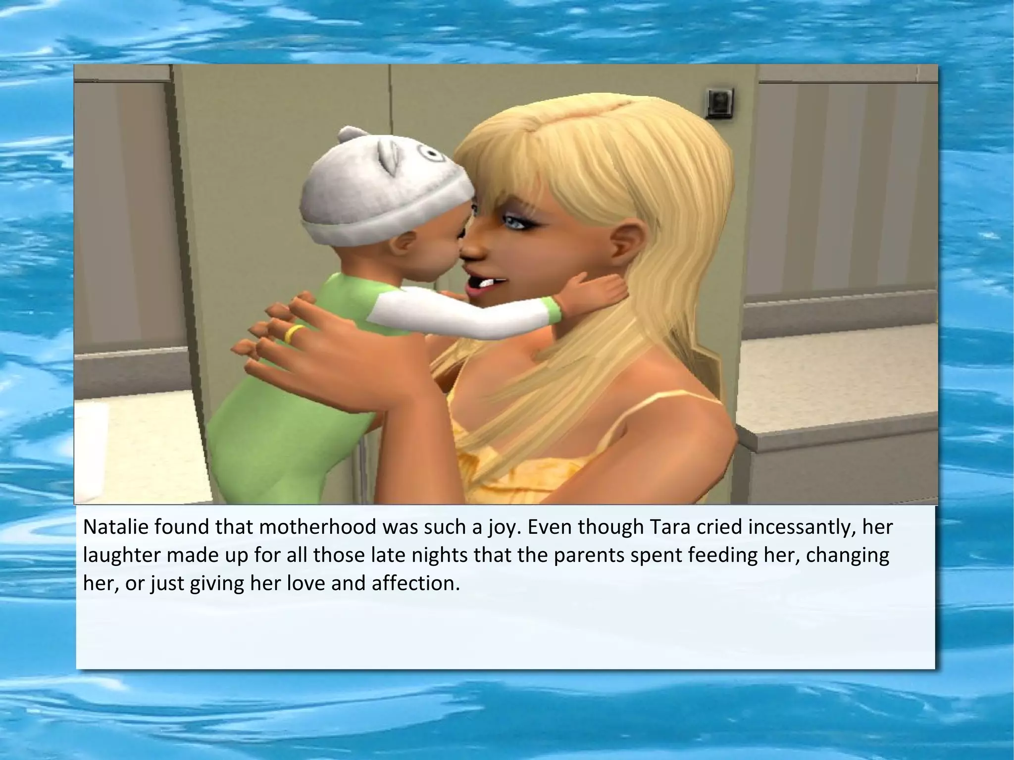 Natalie found that motherhood was such a joy. Even though Tara cried incessantly, her
laughter made up for all those late nights that the parents spent feeding her, changing
her, or just giving her love and affection.
 