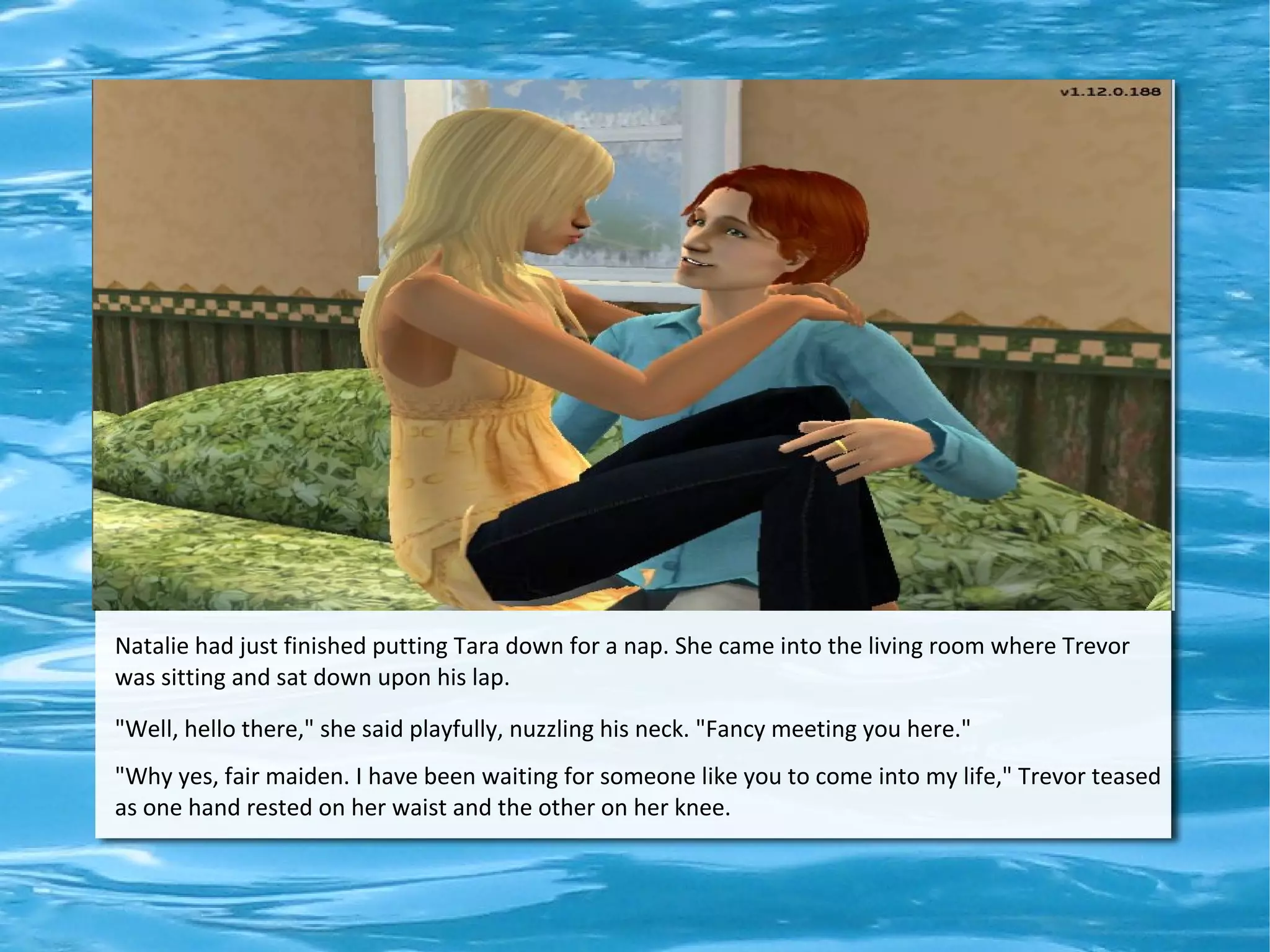 Natalie had just finished putting Tara down for a nap. She came into the living room where Trevor
was sitting and sat down upon his lap.

"Well, hello there," she said playfully, nuzzling his neck. "Fancy meeting you here."
"Why yes, fair maiden. I have been waiting for someone like you to come into my life," Trevor teased
as one hand rested on her waist and the other on her knee.
 