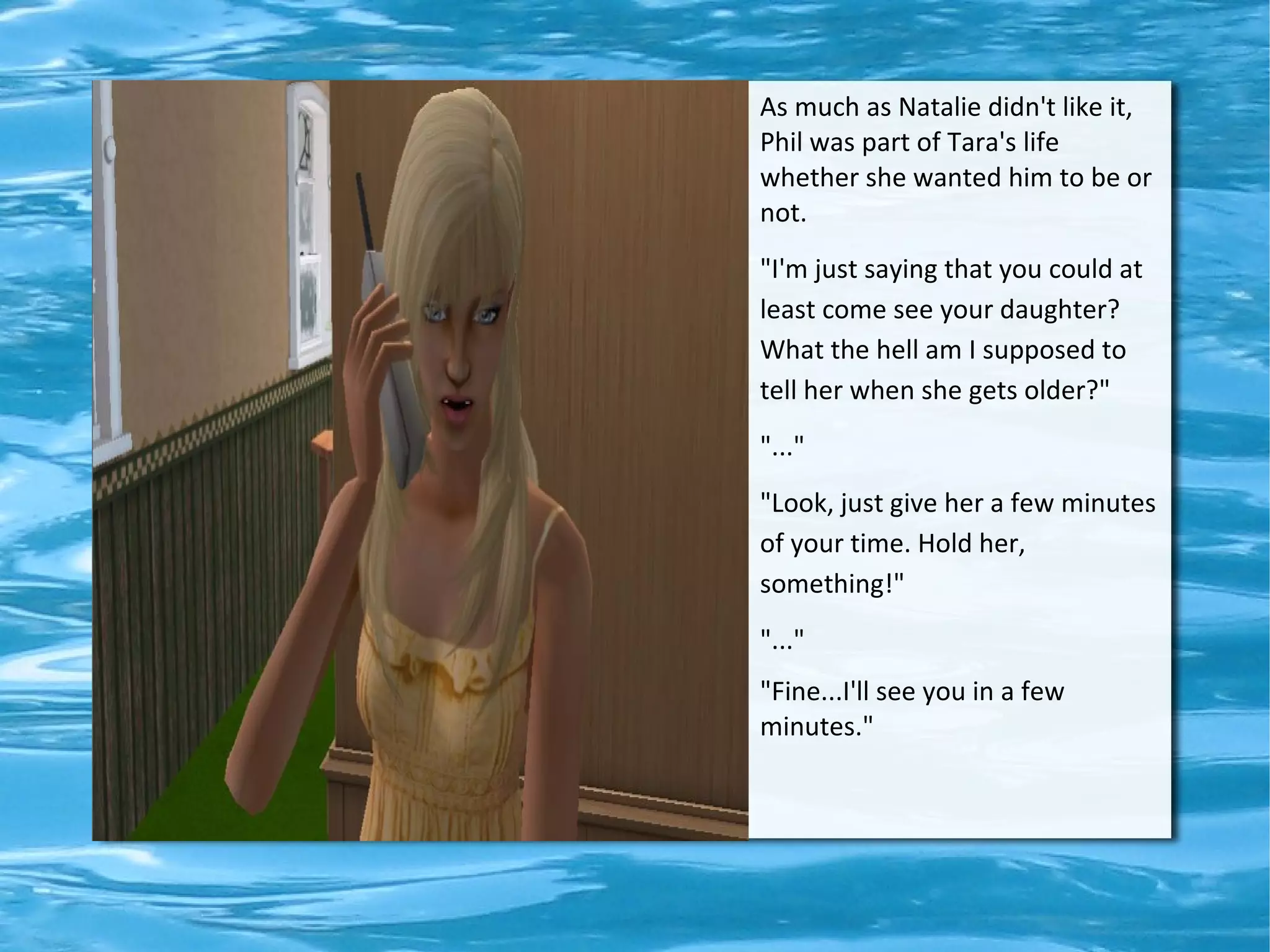 As much as Natalie didn't like it,
Phil was part of Tara's life
whether she wanted him to be or
not.
"I'm just saying that you could at
least come see your daughter?
What the hell am I supposed to
tell her when she gets older?"
"..."
"Look, just give her a few minutes
of your time. Hold her,
something!"
"..."
"Fine...I'll see you in a few
minutes."
 