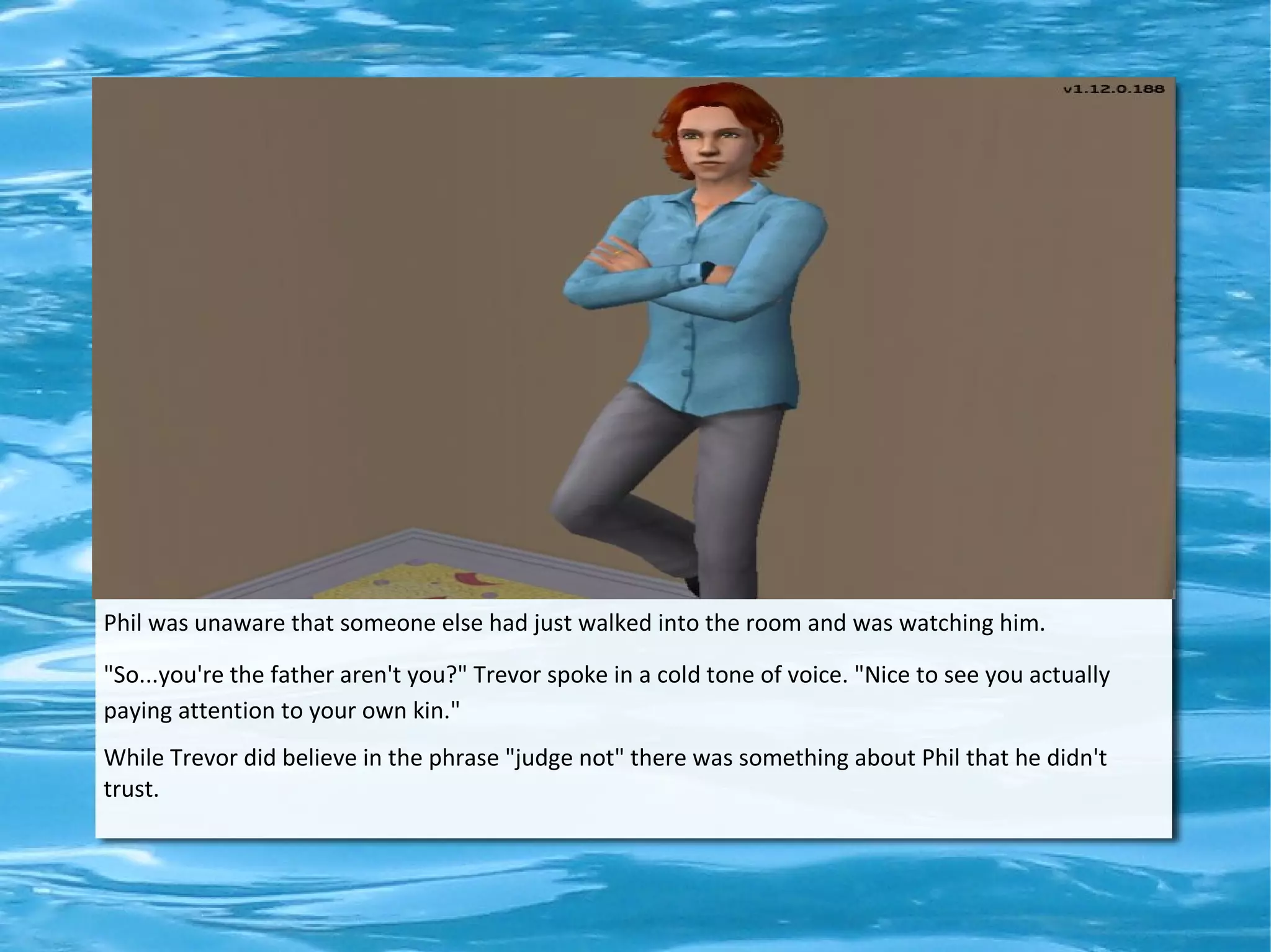 Phil was unaware that someone else had just walked into the room and was watching him.

"So...you're the father aren't you?" Trevor spoke in a cold tone of voice. "Nice to see you actually
paying attention to your own kin."
While Trevor did believe in the phrase "judge not" there was something about Phil that he didn't
trust.
 