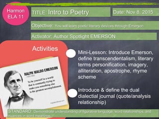 Harmon
ELA 11
Objective: You will learn poetic literary devices through Emerson
Activator: Author Spotlight EMERSON
TITLE: Intro to Poetry Date: Nov 8, 2015
Activities
Introduce & define the dual
dialectial journal (quote/analysis
relationship)
Mini-Lesson: Introduce Emerson,
define transcendentalism, literary
terms personification, imagery,
alliteration, apostrophe, rhyme
scheme
STANDARD: Demonstrate understanding of figurative language, word relationships, and
nuances in word meanings
 