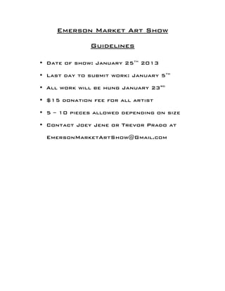 Emerson Market Art Show

              Guidelines
                     	
  
                     	
  
• Date of show: January 25th 2013

• Last day to submit work: January 5th

• All work will be hung January 23rd

• $15 donation fee for all artist

• 5 – 10 pieces allowed depending on size

• Contact Joey Jene or Trevor Prado at

 EmersonMarketArtShow@Gmail.com
 