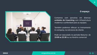 11
EMGE emgeonline.com.br
O espaço
Contamos com parceiras em diversas
unidades de Coworking com infraestrutura
moderna e confortável para as equipes.
Também podemos efetuar os treinamento
In-company, na estrutura do cliente.
Pode ser executado no período Noturno de
19:00 as 22:30 ou no Horário comercial
 