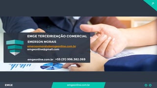 13
EMGE emgeonline.com.br
EMGE TERCEIRIZAÇÃO COMERCIAL
EMERSON MORAIS
emgeonline.com.br +55 (31) 996.382.069
emersonmorais@emgeonline.com.br
emgeonline@gmail.com
 