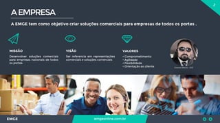 2
EMGE emgeonline.com.br
AEMPRESA
A EMGE tem como objetivo criar soluções comerciais para empresas de todos os portes .
MISSÃO
Desenvolver soluções comerciais
para empresas nacionais de todos
os portes.
VISÃO
Ser referencia em representações
comerciais e soluções comerciais
VALORES
• Comprometimento
• Agilidade
• Flexibilidade
• Orientação ao cliente Emerson Morais - CEO
 