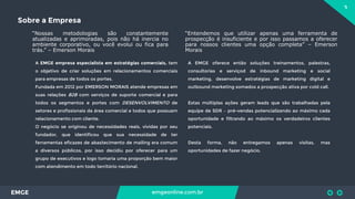 3
EMGE emgeonline.com.br
Sobre a Empresa
“Nossas metodologias são constantemente
atualizadas e aprimoradas, pois não há inercia no
ambiente corporativo, ou você evolui ou fica para
trás.” – Emerson Morais
A EMGE empresa especialista em estratégias comerciais, tem
o objetivo de criar soluções em relacionamentos comerciais
para empresas de todos os portes.
Fundada em 2012 por EMERSON MORAIS atende empresas em
suas relações B2B com serviços de suporte comercial e para
todos os segmentos e portes com DESENVOLVIMENTO de
setores e profissionais da área comercial e todos que possuam
relacionamento com cliente.
O negócio se originou de necessidades reais, vividas por seu
fundador, que identificou que sua necessidade de ter
ferramentas eficazes de abastecimento de mailing era comum
a diversos públicos, por isso decidiu por oferecer para um
grupo de executivos e logo tomaria uma proporção bem maior
com atendimento em todo território nacional.
A EMGE oferece então soluções treinamentos, palestras,
consultorias e serviçod de inbound marketing e social
marketing, desenvolve estratégias de marketing digital e
outbound marketing somados a prospecção ativa por cold call.
Estas múltiplas ações geram leads que são trabalhadas pela
equipe de SDR – pré-vendas potencializando ao máximo cada
oportunidade e filtrando ao máximo os verdadeiros clientes
potenciais.
Desta forma, não entregamos apenas visitas, mas
oportunidades de fazer negócio.
“Entendemos que utilizar apenas uma ferramenta de
prospecção é insuficiente e por isso passamos a oferecer
para nossos clientes uma opção completa” – Emerson
Morais
 