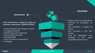 9
EMGE emgeonline.com.br
ABORDAGEM
Neste treinamento a equipe de vendas vai
aprender e desenvolver DENTRE OUTROS:
Como se preparar para chegar no cliente
A chegada ao cliente
Checklist pessoal X profissional
Comunicação não verbal
Percepção 360º
Foco no cliente e na experiência
Sondagem
Resultado
Equipe estará mais preparada no
momento da abordagem ao
cliente
Terá orientação a solução do
cliente
Foco consultivo e não tirar
pedidos
Inicio de negociações mais
saudáveis e com maior
capacidade de fechamento
 