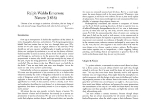 Ralph Waldo Emerson:
Nature (1836)
“Nature is but an image or imitation of wisdom, the last thing of
the soul; nature being a thing which doth only do, but not know.”
PLOTINUS
Introduction
OUR age is retrospective. It builds the sepulchres of the fathers. It
writes biographies, histories, and criticism. The foregoing generations
beheld God and nature face to face; we, through their eyes. Why
should not we also enjoy an original relation to the universe? Why
should not we have a poetry and philosophy of insight and not of tra-
dition, and a religion by revelation to us, and not the history of theirs?
Embosomed for a season in nature, whose floods of life stream around
and through us, and invite us by the powers they supply, to action
proportioned to nature, why should we grope among the dry bones of
the past, or put the living generation into masquerade out of its faded
wardrobe? The sun shines to-day also. There is more wool and flax in
the fields. There are new lands, new men, new thoughts. Let us de-
mand our own works and laws and worship.
Undoubtedly we have no questions to ask which are unanswerable.
We must trust the perfection of the creation so far, as to believe that
whatever curiosity the order of things has awakened in our minds, the
order of things can satisfy. Every man’s condition is a solution in hie-
roglyphic to those inquiries he would put. He acts it as life, before he
apprehends it as truth. In like manner, nature is already, in its forms
and tendencies, describing its own design. Let us interrogate the great
apparition, that shines so peacefully around us. Let us inquire, to what
end is nature?
All science has one aim, namely, to find a theory of nature. We
have theories of races and of functions, but scarcely yet a remote ap-
proximation to an idea of creation. We are now so far from the road to
truth, that religious teachers dispute and hate each other, and specula-
NATURE 2
tive men are esteemed unsound and frivolous. But to a sound judg-
ment, the most abstract truth is the most practical. Whenever a true
theory appears, it will be its own evidence. Its test is, that it will explain
all phenomena. Now many are thought not only unexplained but inex-
plicable; as language, sleep, dreams, beasts, sex.
Philosophically considered, the universe is composed of Nature
and the Soul. Strictly speaking, therefore, all that is separate from us,
all which Philosophy distinguishes as the NOT ME, that is, both nature
and art, all other men and my own body, must be ranked under this
name, NATURE. In enumerating the values of nature and casting up
their sum, I shall use the word in both senses;–in its common and in
its philosophical import. In inquiries so general as our present one, the
inaccuracy is not material; no confusion of thought will occur. Nature,
in the common sense, refers to essences unchanged by man; space, the
air, the river, the leaf. Art is applied to the mixture of his will with the
same things, as in a house, a canal, a statue, a picture. But his opera-
tions taken together are so insignificant, a little chipping, baking,
patching, and washing, that in an impression so grand as that of the
world on the human mind, they do not vary the result.
Chapter I. Nature
TO go into solitude, a man needs to retire as much from his cham-
ber as from society. I am not solitary whilst I read and write, though
nobody is with me. But if a man would be alone, let him look at the
stars. The rays that come from those heavenly worlds, will separate
between him and vulgar things. One might think the atmosphere was
made transparent with this design, to give man, in the heavenly bodies,
the perpetual presence of the sublime. Seen in the streets of cities, how
great they are! If the stars should appear one night in a thousand years,
how would men believe and adore; and preserve for many generations
the remembrance of the city of God which had been shown! But every
night come out these preachers of beauty, and light the universe with
their admonishing smile.
The stars awaken a certain reverence, because though always
present, they are always inaccessible; but all natural objects make a
kindred impression, when the mind is open to their influence. Nature
 