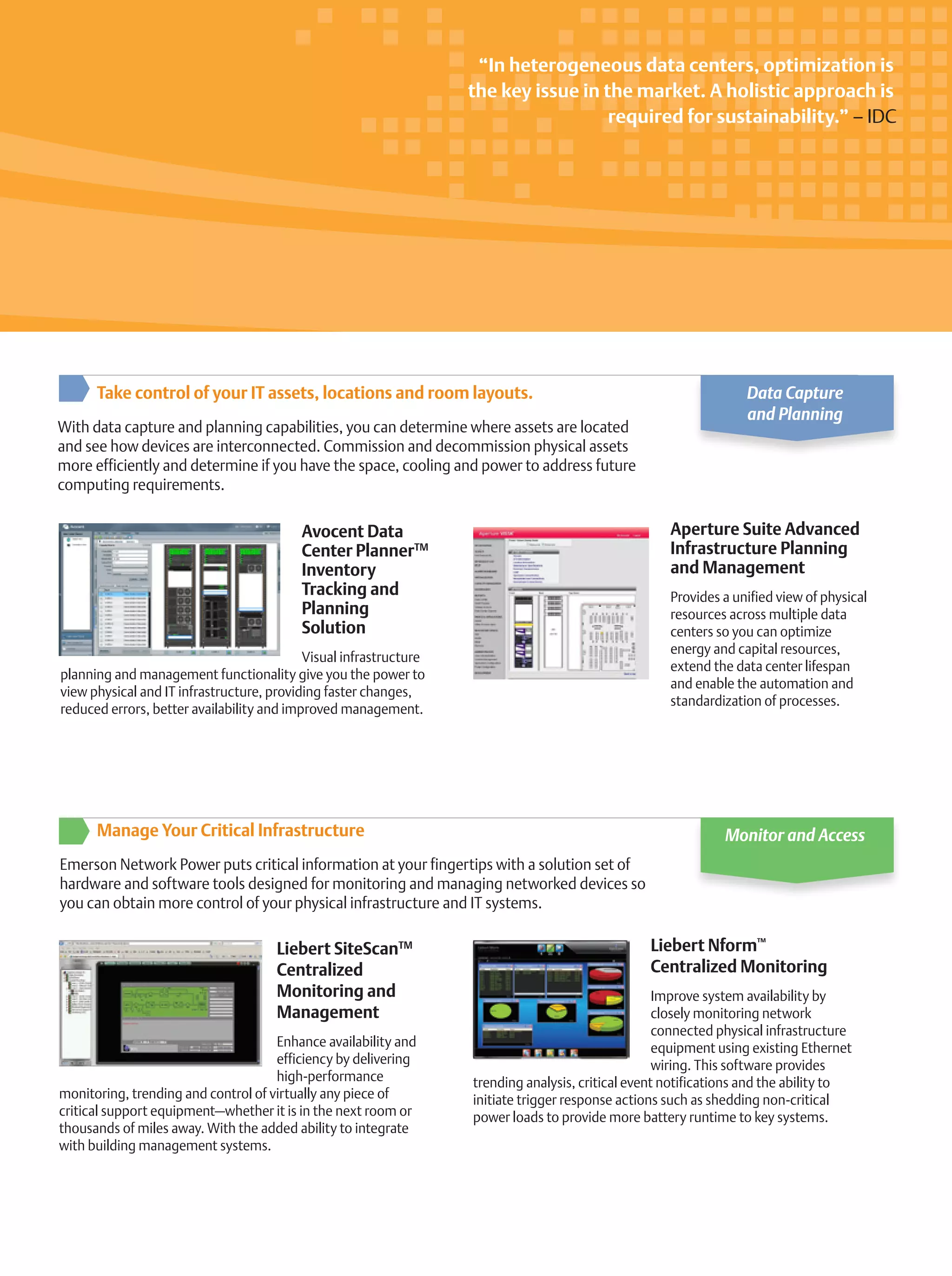 Aperture Suite Advanced
Infrastructure Planning
and Management
Provides a unified view of physical
resources across multiple data
centers so you can optimize
energy and capital resources,
extend the data center lifespan
and enable the automation and
standardization of processes.
Avocent Data
Center PlannerTM
Inventory
Tracking and
Planning
Solution
Visual infrastructure
planning and management functionality give you the power to
view physical and IT infrastructure, providing faster changes,
reduced errors, better availability and improved management.
Take control of your IT assets, locations and room layouts.
With data capture and planning capabilities, you can determine where assets are located
and see how devices are interconnected. Commission and decommission physical assets
more efficiently and determine if you have the space, cooling and power to address future
computing requirements.
Data Capture
and Planning
Liebert Nform™
Centralized Monitoring
Improve system availability by
closely monitoring network
connected physical infrastructure
equipment using existing Ethernet
wiring. This software provides
trending analysis, critical event notifications and the ability to
initiate trigger response actions such as shedding non-critical
power loads to provide more battery runtime to key systems.
Liebert SiteScanTM
Centralized
Monitoring and
Management
Enhance availability and
efficiency by delivering
high-performance
monitoring, trending and control of virtually any piece of
critical support equipment—whether it is in the next room or
thousands of miles away. With the added ability to integrate
with building management systems.
Manage Your Critical Infrastructure
Emerson Network Power puts critical information at your fingertips with a solution set of
hardware and software tools designed for monitoring and managing networked devices so
you can obtain more control of your physical infrastructure and IT systems.
Monitor and Access
“In heterogeneous data centers, optimization is
the key issue in the market. A holistic approach is
required for sustainability.” – IDC
 
