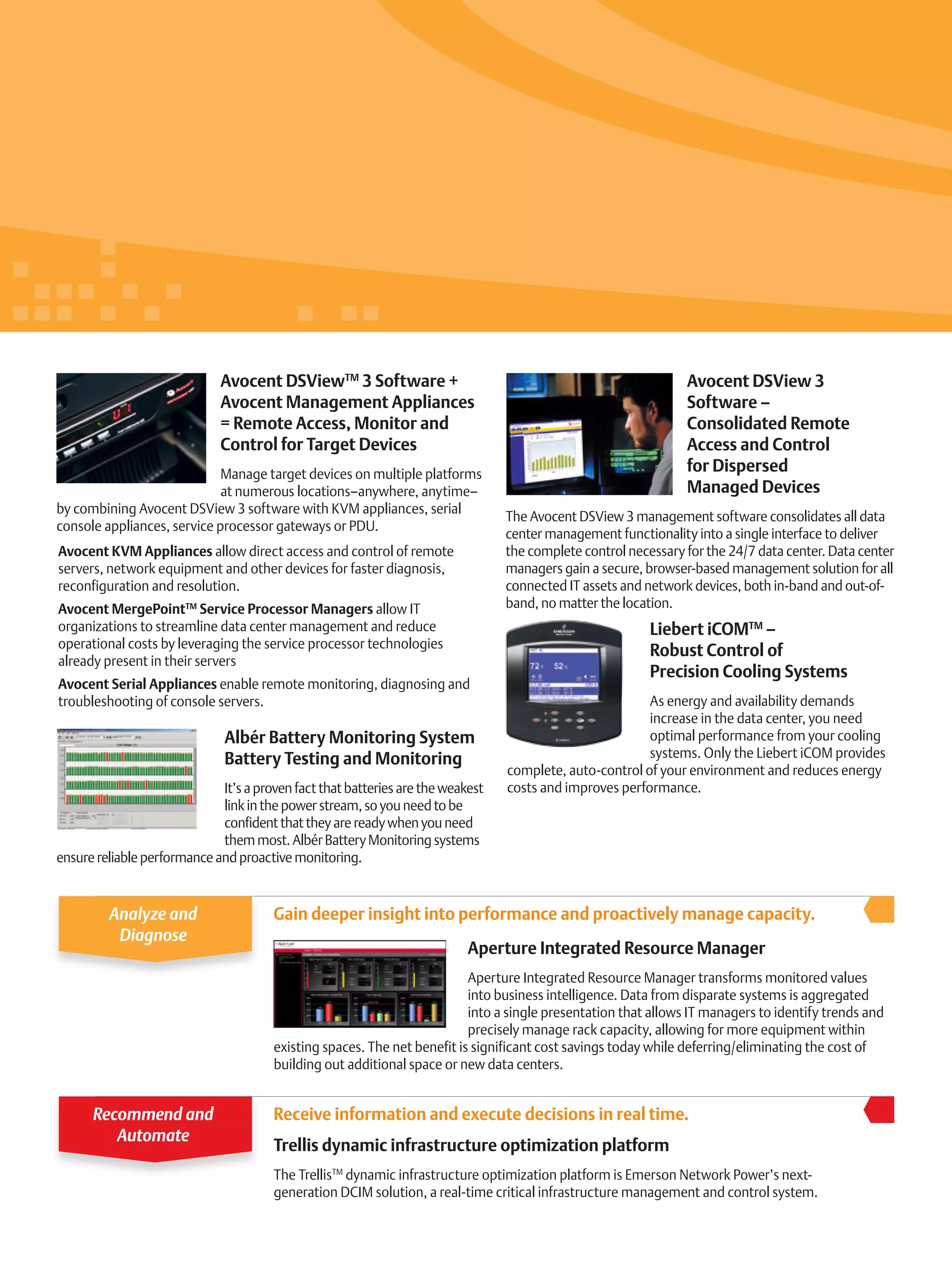 Gain deeper insight into performance and proactively manage capacity.
Liebert iCOMTM
–
Robust Control of
Precision Cooling Systems
As energy and availability demands
increase in the data center, you need
optimal performance from your cooling
systems. Only the Liebert iCOM provides
complete, auto-control of your environment and reduces energy
costs and improves performance.
Albér Battery Monitoring System
Battery Testing and Monitoring
It’s a proven fact that batteries are the weakest
link in the power stream, so you need to be
confident that they are ready when you need
them most. Albér Battery Monitoring systems
ensure reliable performance and proactive monitoring.
Avocent DSView 3
Software –
Consolidated Remote
Access and Control
for Dispersed
Managed Devices
The Avocent DSView 3 management software consolidates all data
center management functionality into a single interface to deliver
the complete control necessary for the 24/7 data center. Data center
managers gain a secure, browser-based management solution for all
connected IT assets and network devices, both in-band and out-of-
band, no matter the location.
Avocent DSViewTM
3 Software +
Avocent Management Appliances
= Remote Access, Monitor and
Control for Target Devices
Manage target devices on multiple platforms
at numerous locations–anywhere, anytime–
by combining Avocent DSView 3 software with KVM appliances, serial
console appliances, service processor gateways or PDU.
Avocent KVM Appliances allow direct access and control of remote
servers, network equipment and other devices for faster diagnosis,
reconfiguration and resolution.
Avocent MergePointTM
Service Processor Managers allow IT
organizations to streamline data center management and reduce
operational costs by leveraging the service processor technologies
already present in their servers
Avocent Serial Appliances enable remote monitoring, diagnosing and
troubleshooting of console servers.
Aperture Integrated Resource Manager
Aperture Integrated Resource Manager transforms monitored values
into business intelligence. Data from disparate systems is aggregated
into a single presentation that allows IT managers to identify trends and
precisely manage rack capacity, allowing for more equipment within
existing spaces. The net benefit is significant cost savings today while deferring/eliminating the cost of
building out additional space or new data centers.
Analyze and
Diagnose
Receive information and execute decisions in real time.
Trellis dynamic infrastructure optimization platform
The TrellisTM
dynamic infrastructure optimization platform is Emerson Network Power’s next-
generation DCIM solution, a real-time critical infrastructure management and control system.
Recommend and
Automate
 