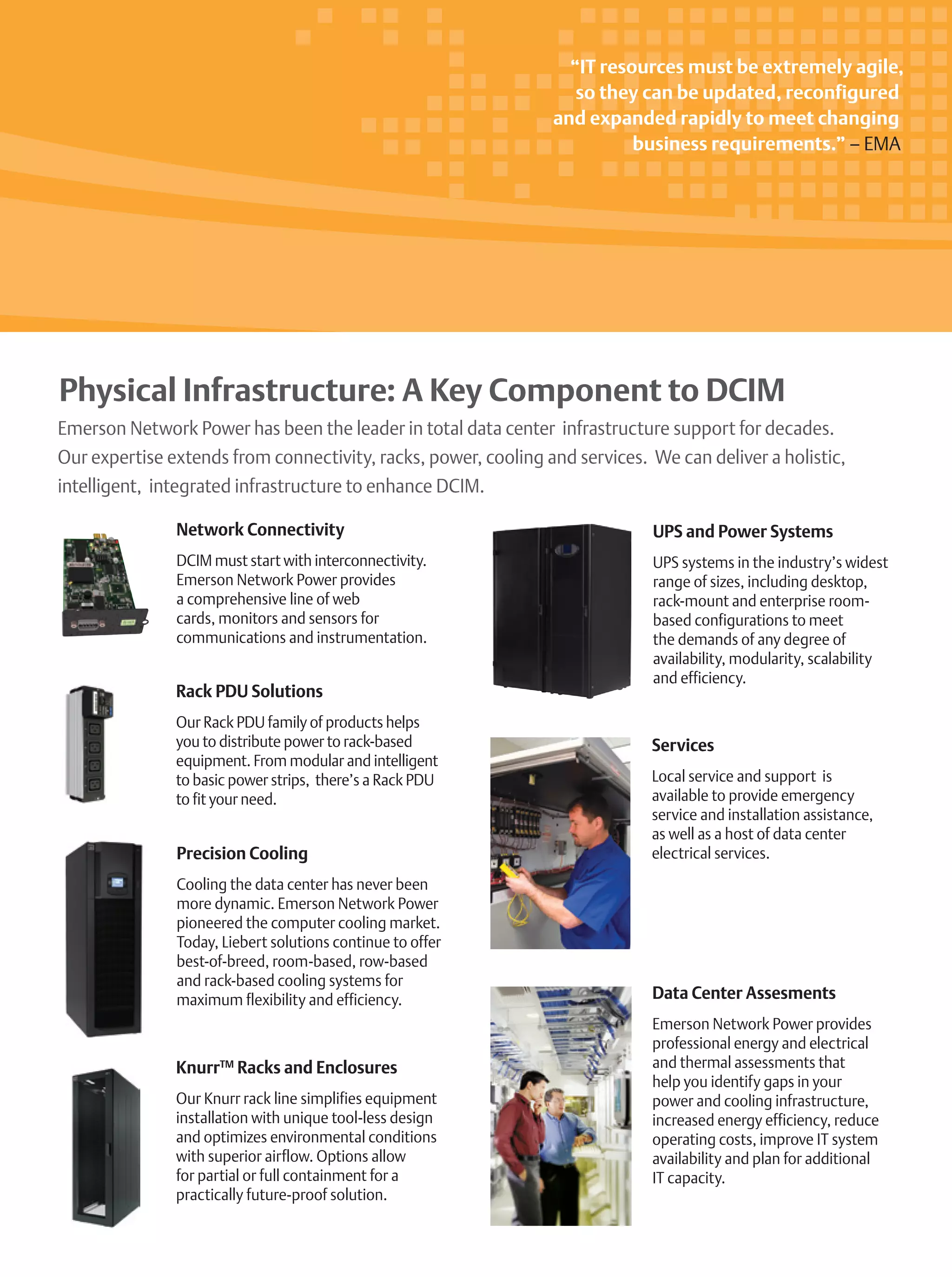 Emerson Network Power has been the leader in total data center infrastructure support for decades.
Our expertise extends from connectivity, racks, power, cooling and services. We can deliver a holistic,
intelligent, integrated infrastructure to enhance DCIM.
Precision Cooling
Cooling the data center has never been
more dynamic. Emerson Network Power
pioneered the computer cooling market.
Today, Liebert solutions continue to offer
best-of-breed, room-based, row-based
and rack-based cooling systems for
maximum flexibility and efficiency.
Network Connectivity
DCIM must start with interconnectivity.
Emerson Network Power provides
a comprehensive line of web
cards, monitors and sensors for
communications and instrumentation.
UPS and Power Systems
UPS systems in the industry’s widest
range of sizes, including desktop,
rack-mount and enterprise room-
based configurations to meet
the demands of any degree of
availability, modularity, scalability
and efficiency.
KnurrTM
Racks and Enclosures
Our Knurr rack line simplifies equipment
installation with unique tool-less design
and optimizes environmental conditions
with superior airflow. Options allow
for partial or full containment for a
practically future-proof solution.
Rack PDU Solutions
Our Rack PDU family of products helps
you to distribute power to rack-based
equipment. From modular and intelligent
to basic power strips, there’s a Rack PDU
to fit your need.
Data Center Assesments
Emerson Network Power provides
professional energy and electrical
and thermal assessments that
help you identify gaps in your
power and cooling infrastructure,
increased energy efficiency, reduce
operating costs, improve IT system
availability and plan for additional
IT capacity.
Services
Local service and support is
available to provide emergency
service and installation assistance,
as well as a host of data center
electrical services.
“IT resources must be extremely agile,
so they can be updated, reconfigured
and expanded rapidly to meet changing
business requirements.” – EMA
Physical Infrastructure: A Key Component to DCIM
 