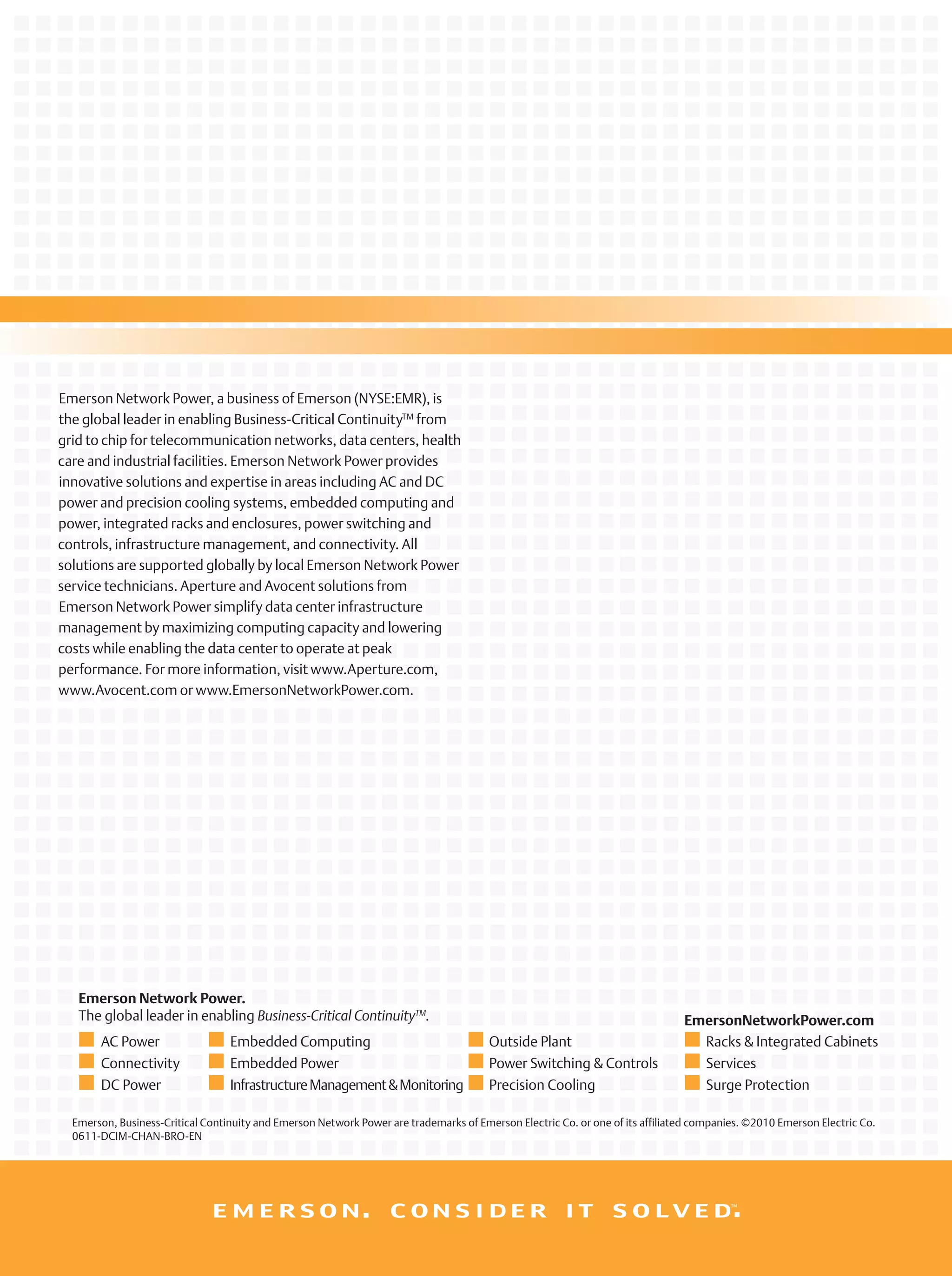 Emerson, Business-Critical Continuity and Emerson Network Power are trademarks of Emerson Electric Co. or one of its affiliated companies. ©2010 Emerson Electric Co.
0611-DCIM-CHAN-BRO-EN
Emerson Network Power.
The global leader in enabling Business-Critical ContinuityTM
.
AC Power
Connectivity
DC Power
Embedded Computing
Embedded Power
InfrastructureManagement&Monitoring
Outside Plant
Power Switching & Controls
Precision Cooling
Racks & Integrated Cabinets
Services
Surge Protection
EmersonNetworkPower.com
Emerson Network Power, a business of Emerson (NYSE:EMR), is
the global leader in enabling Business-Critical ContinuityTM
from
grid to chip for telecommunication networks, data centers, health
care and industrial facilities. Emerson Network Power provides
innovative solutions and expertise in areas including AC and DC
power and precision cooling systems, embedded computing and
power, integrated racks and enclosures, power switching and
controls, infrastructure management, and connectivity. All
solutions are supported globally by local Emerson Network Power
service technicians. Aperture and Avocent solutions from
Emerson Network Power simplify data center infrastructure
management by maximizing computing capacity and lowering
costs while enabling the data center to operate at peak
performance. For more information, visit www.Aperture.com,
www.Avocent.com or www.EmersonNetworkPower.com.
 