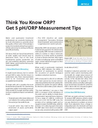 1Water Online • www.wateronline.com
ARTICLE
Think You Know ORP?
Get 5 pH/ORP Measurement Tips
Water and wastewater treatment
professionals are constantly looking for
as much information as possible about
the quality of their water. If knowledge is
power, then understanding the properties
of their water is key to running an effective
and efficient facility.
Of course, there are many measurements
of water quality and several ways to
determine them. Two of the most
fundamental quality parameters are
pH and oxidation-reduction potential
(ORP). Below, you’ll find the five keys for
measuring pH/ORP.
1. Know What You’re Measuring
It might sound obvious, but to control
pH and ORP in water, the first step is to
understand why these measurements
need to be monitored and what
acceptable levels look like.
To begin with, pH is possibly the most
fundamental parameter for maintaining
good water quality. It is basically a measure
of the acidity of a sample, and that acidity
can have a significant impact on treatment
results.
•	 “High-pH water often tastes bitter and
can indicate the scaling potential of
the water,”per HarvestH20.com.
•	 “Low-pH water may lead to the
dissolution of pipes, particularly
copper pipes.”
•	 The EPA classifies pH under
unregulated “Secondary Drinking
Water Standards” and recommends a
range between 6.5 and 8.5 pH units.
Meanwhile, ORP is lesser known, yet still a
fundamental parameter for determining
water quality. ORP measures a substance’s
ability to oxidize or reduce molecules
around it or, in other words, its potential
to steal or donate electrons. Most types
of water, including tap water and bottled
water, contain dissolved oxygen so their
ORP value is positive.1
When used in wastewater treatment
systems, ORP indicates the ability or
potential of wastewater to permit
the occurrence of specific biological
(oxidation-reduction) reactions.
ORP is measured in volts (V) or millivolts
(mV). Each species has its own intrinsic
reduction potential; the more positive the
potential, the greater the species’ affinity
for electrons and tendency to be reduced.
“The best definition I can give is that
ORP is a measure of the cleanliness of
the water and its ability to break down
contaminants,”reported Ozone Solutions.
“It has a range of -2,000 to +2,000 and
units are in mV. On the ORP scale, the
presence of an oxidizing agent such as
oxygen increases the ORP value, while the
presence of a reducing agent decreases
the ORP value. Since ozone is an oxidizer,
we are only concerned with positive ORP
levels (above 0 mV).”
Oxidation reduction potential can be
used for water system monitoring with
the benefit of a single-value measure of
the disinfection potential, showing the
activity of the disinfectant rather than
the applied dose. For example, E. coli,
Salmonella, Listeria, and other pathogens
have survival times of under 30 s when the
ORP is above 665 mV, compared against
>300 s when it is below 485 mV. 2
2. Know Your ORP Electrodes
ORP tests are quick and easy to perform.
To measure ORP solutions, utilize a metal
electrode made of gold or platinum, which
can pass electrons to oxidants or receive
them from reductants. Once a charge is
adequately built, the electrode will have
a potential that is equal to the solution’s
ORP.
1
http://www.aquahealthproducts.com/science
2
Trevor V. Suslow, 2004, Oxidation-Reduction Potential for Water Disinfection Monitoring, Control, and Documentation, University of California Davis,
http://anrcatalog.ucdavis.edu/pdf/8149.pdf
Image credit: “Image from page 318 of “Chemistry
of dye-stuffs (1903)” Internet Archive Book Image ©
1903 used under an Attribution 2.0 Generic license:
https://creativecommons.org/licenses/by-nc-nd/2.0/
 