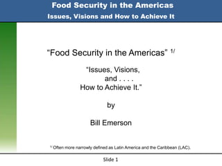 Food Security in the Americas
Issues, Visions and How to Achieve It




“Food Security in the Americas” 1/
                   “Issues, Visions,
                         and . . . .
                  How to Achieve It.”

                                by

                       Bill Emerson


1/ Often   more narrowly defined as Latin America and the Caribbean (LAC).

                              Slide 1
 