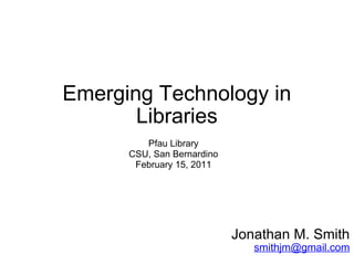 Emerging Technology in Libraries Jonathan M. Smith [email_address] Pfau Library CSU, San Bernardino February 15, 2011 