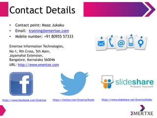 Contact Details
• Contact point: Maaz Jukaku
• Email: training@emertxe.com
• Mobile number: +91 80955 57333
Emertxe Information Technologies,
No-1, 9th Cross, 5th Main,
Jayamahal Extension,
Bangalore, Karnataka 560046
URL: http://www.emertxe.com
https://www.facebook.com/Emertxe https://twitter.com/EmertxeTweet https://www.slideshare.net/EmertxeSlides
 