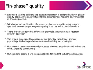 “In-phase” quality
 Emertxe’s training delivery and assessment system is designed with “in-phase”
quality approach to ensure student skill enhancement happens at every phase
of training program
 With balanced combination of class-room, hands-on and industry oriented
approach ensures output engineer quality is as per industry expectations
 There are certain specific, innovative practices that makes it as “system
centric” approach
 The system is designed by combining our industry experience, student
psychology, technology advancements and training methodologies
 Our internal team structure and processes are constantly innovated to improve
the E2E quality continuously
 Our goal is to create a win-win proposition for student-industry combination
 