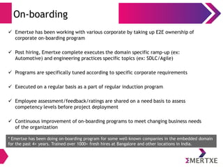 On-boarding
 Emertxe has been working with various corporate by taking up E2E ownership of
corporate on-boarding program
 Post hiring, Emertxe complete executes the domain specific ramp-up (ex:
Automotive) and engineering practices specific topics (ex: SDLC/Agile)
 Programs are specifically tuned according to specific corporate requirements
 Executed on a regular basis as a part of regular induction program
 Employee assessment/feedback/ratings are shared on a need basis to assess
competency levels before project deployment
 Continuous improvement of on-boarding programs to meet changing business needs
of the organization
* Emertxe has been doing on-boarding program for some well-known companies in the embedded domain
for the past 4+ years. Trained over 1000+ fresh hires at Bangalore and other locations in India.
 