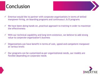 Conclusion
 Emertxe would like to partner with corporate organizations in terms of skilled
manpower hiring, on-boarding programs and continuous L & D programs
 We have been doing hands-on, practical approach to training in order to maximize
the effectiveness
 With our technical capability and long term existence, we believe to add strong
value to corporate organization’s business
 Organizations can have benefit in terms of cost, speed and competent manpower
at various levels
 Our programs can be customized as per organizational needs, our models are
flexible depending on corporate needs
 