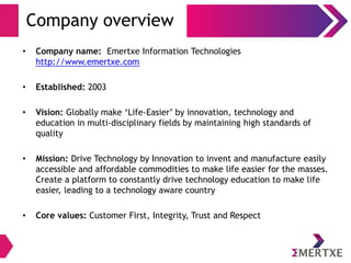 Company overview
• Company name: Emertxe Information Technologies
http://www.emertxe.com
• Established: 2003
• Vision: Globally make ‘Life-Easier’ by innovation, technology and
education in multi-disciplinary fields by maintaining high standards of
quality
• Mission: Drive Technology by Innovation to invent and manufacture easily
accessible and affordable commodities to make life easier for the masses.
Create a platform to constantly drive technology education to make life
easier, leading to a technology aware country
• Core values: Customer First, Integrity, Trust and Respect
 